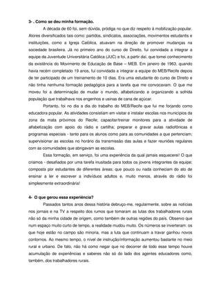 3- . Como se deu minha formação.
        A década de 60 foi, sem dúvida, pródiga no que diz respeito à mobilização popular.
Atores diversificados tais como: partidos, sindicatos, associações, movimentos estudantis e
instituições, como a Igreja Católica, atuavam na direção de promover mudanças na
sociedade brasileira. Já no primeiro ano do curso de Direito, fui convidada a integrar a
equipe da Juventude Universitária Católica (JUC) e foi, a partir daí, que tomei conhecimento
da existência do Movimento de Educação de Base – MEB. Em janeiro de 1963, quando
havia recém completado 19 anos, fui convidada a integrar a equipe do MEB/Recife depois
de ter participado de um treinamento de 10 dias. Era uma estudante do curso de Direito e
não tinha nenhuma formação pedagógica para a tarefa que me convocavam. O que me
moveu foi a determinação de mudar o mundo, alfabetizando e organizando a sofrida
população que trabalhava nos engenhos e usinas de cana de açúcar.
        Portanto, foi no dia a dia do trabalho do MEB/Recife que fui me forjando como
educadora popular. As atividades consistiam em visitar e instalar escolas nos municípios da
zona da mata próximos do Recife; capacitar/treinar monitores para a atividade de
alfabetização com apoio do rádio e cartilha; preparar e gravar aulas radiofônicas e
programas especiais - tanto para os alunos como para as comunidades a que pertenciam;
supervisionar as escolas no horário da transmissão das aulas e fazer reuniões regulares
com as comunidades que abrigavam as escolas.
        Essa formação, em serviço, foi uma experiência da qual jamais esquecerei! O que
criamos - desafiados por uma tarefa inusitada para todos os jovens integrantes da equipe;
composta por estudantes de diferentes áreas; que pouco ou nada conheciam do ato de
ensinar a ler e escrever a indivíduos adultos e, muito menos, através do rádio foi
simplesmente extraordinária!


4- O que gerou essa experiência?
        Passados tantos anos dessa história debruço-me, regularmente, sobre as notícias
nos jornais e na TV a respeito dos rumos que tomaram as lutas dos trabalhadores rurais
não só da minha cidade de origem, como também de outras regiões do país. Observo que
num espaço muito curto de tempo, a realidade mudou muito. Os números se inverteram: os
que hoje estão no campo são minoria, mas a luta que continuam a travar ganhou novos
contornos. Ao mesmo tempo, o nível de instrução/informação aumentou bastante no meio
rural e urbano. De fato, não há como negar que no decorrer de todo esse tempo houve
acumulação de experiências e saberes não só do lado dos agentes educadores como,
também, dos trabalhadores rurais.
 