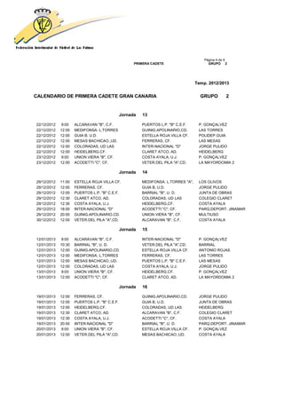 Página 4 de 9
                                                     PRIMERA CADETE                       GRUPO 2




                                                                                    Temp. 2012/2013


CALENDARIO DE PRIMERA CADETE GRAN CANARIA                                             GRUPO         2


                                               Jornada   13

22/12/2012   9:00    ALCARAVAN "B", C.F.                 PUERTOS L.P. "B" C.E.F.     P. GONÇALVEZ
22/12/2012   12:00   MEDIFONSA. L.TORRES                 GUINIG.APOLINARIO,CD.       LAS TORRES
22/12/2012   12:00   GUIA B, U.D.                        ESTELLA ROJA VILLA CF.      POLIDEP.GUIA
22/12/2012   12:00   MESAS BACHICAO.,UD.                 FERRERAS, CF.               LAS MESAS
22/12/2012   12:00   COLORADAS, UD LAS                   INTER-NACIONAL "D"          JORGE PULIDO
22/12/2012   12:00   HEIDELBERG,CF.                      CLARET ATCO, AD.            HEIDELBERG
23/12/2012   9:00    UNION VIERA "B", CF.                COSTA AYALA, U.J.           P. GONÇALVEZ
23/12/2012   12:00   ACODETTI "C", CF.                   VETER.DEL PILA "A",CD.      LA MAYORDOMIA 2

                                               Jornada   14

29/12/2012   11:00   ESTELLA ROJA VILLA CF.              MEDIFONSA. L.TORRES "A",    LOS OLIVOS
29/12/2012   12:00   FERRERAS, CF.                       GUIA B, U.D.                JORGE PULIDO
29/12/2012   12:00   PUERTOS L.P. "B" C.E.F.             BARRIAL "B", U. D.          JUNTA DE OBRAS
29/12/2012   12:30   CLARET ATCO, AD.                    COLORADAS, UD LAS           COLEGIO CLARET
29/12/2012   12:30   COSTA AYALA, U.J.                   HEIDELBERG,CF.              COSTA AYALA
29/12/2012   18:00   INTER-NACIONAL "D"                  ACODETTI "C", CF.           PARQ.DEPORT. JINAMAR
29/12/2012   20:00   GUINIG.APOLINARIO,CD.               UNION VIERA "B", CF.        MULTIUSO
30/12/2012   12:00   VETER.DEL PILA "A",CD.              ALCARAVAN "B", C.F.         COSTA AYALA

                                               Jornada   15

12/01/2013   9:00    ALCARAVAN "B", C.F.                 INTER-NACIONAL "D"          P. GONÇALVEZ
12/01/2013   10:30   BARRIAL "B", U. D.                  VETER.DEL PILA "A",CD.      BARRIAL
12/01/2013   12:00   GUINIG.APOLINARIO,CD.               ESTELLA ROJA VILLA CF.      ANTONIO ROJAS
12/01/2013   12:00   MEDIFONSA. L.TORRES                 FERRERAS, CF.               LAS TORRES
12/01/2013   12:00   MESAS BACHICAO.,UD.                 PUERTOS L.P. "B" C.E.F.     LAS MESAS
12/01/2013   12:00   COLORADAS, UD LAS                   COSTA AYALA, U.J.           JORGE PULIDO
13/01/2013   9:00    UNION VIERA "B", CF.                HEIDELBERG,CF.              P. GONÇALVEZ
13/01/2013   12:00   ACODETTI "C", CF.                   CLARET ATCO, AD.            LA MAYORDOMIA 2

                                               Jornada   16

19/01/2013   12:00   FERRERAS, CF.                       GUINIG.APOLINARIO,CD.       JORGE PULIDO
19/01/2013   12:00   PUERTOS L.P. "B" C.E.F.             GUIA B, U.D.                JUNTA DE OBRAS
19/01/2013   12:00   HEIDELBERG,CF.                      COLORADAS, UD LAS           HEIDELBERG
19/01/2013   12:30   CLARET ATCO, AD.                    ALCARAVAN "B", C.F.         COLEGIO CLARET
19/01/2013   12:30   COSTA AYALA, U.J.                   ACODETTI "C", CF.           COSTA AYALA
19/01/2013   20:00   INTER-NACIONAL "D"                  BARRIAL "B", U. D.          PARQ.DEPORT. JINAMAR
20/01/2013   9:00    UNION VIERA "B", CF.                ESTELLA ROJA VILLA CF.      P. GONÇALVEZ
20/01/2013   12:00   VETER.DEL PILA "A",CD.              MESAS BACHICAO.,UD.         COSTA AYALA
 