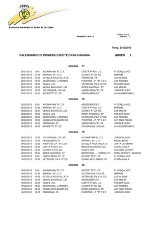 Página 5 de 9
                                                     PRIMERA CADETE                       GRUPO 2




                                                                                    Temp. 2012/2013


CALENDARIO DE PRIMERA CADETE GRAN CANARIA                                             GRUPO         2


                                               Jornada   17

26/01/2013   9:00    ALCARAVAN "B", C.F.                 COSTA AYALA, U.J.           P. GONÇALVEZ
26/01/2013   10:30   BARRIAL "B", U. D.                  CLARET ATCO, AD.            BARRIAL
26/01/2013   11:00   ESTELLA ROJA VILLA CF.              FERRERAS, CF.               LOS OLIVOS
26/01/2013   12:00   MEDIFONSA. L.TORRES                 PUERTOS L.P. "B" C.E.F.     LAS TORRES
26/01/2013   12:00   GUIA B, U.D.                        VETER.DEL PILA "A",CD.      POLIDEP.GUIA
26/01/2013   12:00   MESAS BACHICAO.,UD.                 INTER-NACIONAL "D"          LAS MESAS
26/01/2013   12:00   COLORADAS, UD LAS                   UNION VIERA "B", CF.        JORGE PULIDO
27/01/2013   12:00   ACODETTI "C", CF.                   HEIDELBERG,CF.              LA MAYORDOMIA 2

                                               Jornada   18

02/02/2013   9:00    ALCARAVAN "B", C.F.                 HEIDELBERG,CF.              P. GONÇALVEZ
02/02/2013   10:30   BARRIAL "B", U. D.                  COSTA AYALA, U.J.           BARRIAL
02/02/2013   12:00   MESAS BACHICAO.,UD.                 CLARET ATCO, AD.            LAS MESAS
02/02/2013   12:00   GUIA B, U.D.                        INTER-NACIONAL "D"          POLIDEP.GUIA
02/02/2013   12:00   MEDIFONSA. L.TORRES                 VETER.DEL PILA "A",CD.      LAS TORRES
02/02/2013   12:00   GUINIG.APOLINARIO,CD.               PUERTOS L.P. "B" C.E.F.     ANTONIO ROJAS
02/02/2013   12:00   FERRERAS, CF.                       UNION VIERA "B", CF.        JORGE PULIDO
03/02/2013   12:00   ACODETTI "C", CF.                   COLORADAS, UD LAS           LA MAYORDOMIA 2

                                               Jornada   19

09/02/2013   12:00   COLORADAS, UD LAS                   ALCARAVAN "B", C.F.         JORGE PULIDO
09/02/2013   12:00   HEIDELBERG,CF.                      BARRIAL "B", U. D.          HEIDELBERG
09/02/2013   12:00   PUERTOS L.P. "B" C.E.F.             ESTELLA ROJA VILLA CF.      JUNTA DE OBRAS
09/02/2013   12:30   COSTA AYALA, U.J.                   MESAS BACHICAO.,UD.         COSTA AYALA
09/02/2013   12:30   CLARET ATCO, AD.                    GUIA B, U.D.                COLEGIO CLARET
09/02/2013   18:00   INTER-NACIONAL "D"                  MEDIFONSA. L.TORRES "A",    PARQ.DEPORT. JINAMAR
10/02/2013   9:00    UNION VIERA "B", CF.                ACODETTI "C", CF.           P. GONÇALVEZ
10/02/2013   12:00   VETER.DEL PILA "A",CD.              GUINIG.APOLINARIO,CD.       COSTA AYALA

                                               Jornada   20

16/02/2013   9:00    ALCARAVAN "B", C.F.                 ACODETTI "C", CF.           P. GONÇALVEZ
16/02/2013   10:30   BARRIAL "B", U. D.                  COLORADAS, UD LAS           BARRIAL
16/02/2013   11:00   ESTELLA ROJA VILLA CF.              VETER.DEL PILA "A",CD.      LOS OLIVOS
16/02/2013   12:00   MESAS BACHICAO.,UD.                 HEIDELBERG,CF.              LAS MESAS
16/02/2013   12:00   GUIA B, U.D.                        COSTA AYALA, U.J.           POLIDEP.GUIA
16/02/2013   12:00   MEDIFONSA. L.TORRES                 CLARET ATCO, AD.            LAS TORRES
16/02/2013   12:00   GUINIG.APOLINARIO,CD.               INTER-NACIONAL "D"          ANTONIO ROJAS
16/02/2013   12:00   FERRERAS, CF.                       PUERTOS L.P. "B" C.E.F.     JORGE PULIDO
 