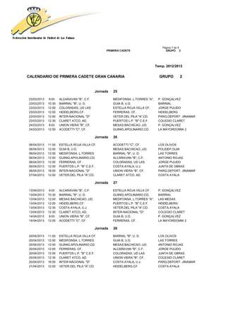 Página 7 de 9
                                                  PRIMERA CADETE                       GRUPO 2




                                                                                 Temp. 2012/2013


CALENDARIO DE PRIMERA CADETE GRAN CANARIA                                          GRUPO         2


                                            Jornada   25

23/03/2013   9:00    ALCARAVAN "B", C.F.              MEDIFONSA. L.TORRES "A",    P. GONÇALVEZ
23/03/2013   10:30   BARRIAL "B", U. D.               GUIA B, U.D.                BARRIAL
23/03/2013   12:00   COLORADAS, UD LAS                ESTELLA ROJA VILLA CF.      JORGE PULIDO
23/03/2013   12:00   HEIDELBERG,CF.                   FERRERAS, CF.               HEIDELBERG
23/03/2013   12:00   INTER-NACIONAL "D"               VETER.DEL PILA "A",CD.      PARQ.DEPORT. JINAMAR
23/03/2013   12:30   CLARET ATCO, AD.                 PUERTOS L.P. "B" C.E.F.     COLEGIO CLARET
24/03/2013   9:00    UNION VIERA "B", CF.             MESAS BACHICAO.,UD.         P. GONÇALVEZ
24/03/2013   12:00   ACODETTI "C", CF.                GUINIG.APOLINARIO,CD.       LA MAYORDOMIA 2

                                            Jornada   26

06/04/2013   11:00   ESTELLA ROJA VILLA CF.           ACODETTI "C", CF.           LOS OLIVOS
06/04/2013   12:00   GUIA B, U.D.                     MESAS BACHICAO.,UD.         POLIDEP.GUIA
06/04/2013   12:00   MEDIFONSA. L.TORRES              BARRIAL "B", U. D.          LAS TORRES
06/04/2013   12:00   GUINIG.APOLINARIO,CD.            ALCARAVAN "B", C.F.         ANTONIO ROJAS
06/04/2013   12:00   FERRERAS, CF.                    COLORADAS, UD LAS           JORGE PULIDO
06/04/2013   12:00   PUERTOS L.P. "B" C.E.F.          COSTA AYALA, U.J.           JUNTA DE OBRAS
06/04/2013   18:00   INTER-NACIONAL "D"               UNION VIERA "B", CF.        PARQ.DEPORT. JINAMAR
07/04/2013   12:00   VETER.DEL PILA "A",CD.           CLARET ATCO, AD.            COSTA AYALA

                                            Jornada   27

13/04/2013   9:00    ALCARAVAN "B", C.F.              ESTELLA ROJA VILLA CF.      P. GONÇALVEZ
13/04/2013   10:30   BARRIAL "B", U. D.               GUINIG.APOLINARIO,CD.       BARRIAL
13/04/2013   12:00   MESAS BACHICAO.,UD.              MEDIFONSA. L.TORRES "A",    LAS MESAS
13/04/2013   12:00   HEIDELBERG,CF.                   PUERTOS L.P. "B" C.E.F.     HEIDELBERG
13/04/2013   12:30   COSTA AYALA, U.J.                VETER.DEL PILA "A",CD.      COSTA AYALA
13/04/2013   12:30   CLARET ATCO, AD.                 INTER-NACIONAL "D"          COLEGIO CLARET
14/04/2013   9:00    UNION VIERA "B", CF.             GUIA B, U.D.                P. GONÇALVEZ
14/04/2013   12:00   ACODETTI "C", CF.                FERRERAS, CF.               LA MAYORDOMIA 2

                                            Jornada   28

20/04/2013   11:00   ESTELLA ROJA VILLA CF.           BARRIAL "B", U. D.          LOS OLIVOS
20/04/2013   12:00   MEDIFONSA. L.TORRES              GUIA B, U.D.                LAS TORRES
20/04/2013   12:00   GUINIG.APOLINARIO,CD.            MESAS BACHICAO.,UD.         ANTONIO ROJAS
20/04/2013   12:00   FERRERAS, CF.                    ALCARAVAN "B", C.F.         JORGE PULIDO
20/04/2013   12:00   PUERTOS L.P. "B" C.E.F.          COLORADAS, UD LAS           JUNTA DE OBRAS
20/04/2013   12:30   CLARET ATCO, AD.                 UNION VIERA "B", CF.        COLEGIO CLARET
20/04/2013   18:00   INTER-NACIONAL "D"               COSTA AYALA, U.J.           PARQ.DEPORT. JINAMAR
21/04/2013   12:00   VETER.DEL PILA "A",CD.           HEIDELBERG,CF.              COSTA AYALA
 