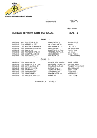 Página 9 de 9
                                                     PRIMERA CADETE                       GRUPO 2




                                                                                    Temp. 2012/2013


CALENDARIO DE PRIMERA CADETE GRAN CANARIA                                             GRUPO         2


                                               Jornada   33

01/06/2013   9:00    ALCARAVAN "B", C.F.                 CLARET ATCO, AD.            P. GONÇALVEZ
01/06/2013   10:30   BARRIAL "B", U. D.                  INTER-NACIONAL "D"          BARRIAL
01/06/2013   11:00   ESTELLA ROJA VILLA CF.              UNION VIERA "B", CF.        LOS OLIVOS
01/06/2013   12:00   GUINIG.APOLINARIO,CD.               FERRERAS, CF.               ANTONIO ROJAS
01/06/2013   12:00   GUIA B, U.D.                        PUERTOS L.P. "B" C.E.F.     POLIDEP.GUIA
01/06/2013   12:00   MESAS BACHICAO.,UD.                 VETER.DEL PILA "A",CD.      LAS MESAS
01/06/2013   12:00   COLORADAS, UD LAS                   HEIDELBERG,CF.              JORGE PULIDO
02/06/2013   12:00   ACODETTI "C", CF.                   COSTA AYALA, U.J.           LA MAYORDOMIA 2

                                               Jornada   34

08/06/2013   12:00   FERRERAS, CF.                       ESTELLA ROJA VILLA CF.      JORGE PULIDO
08/06/2013   12:00   PUERTOS L.P. "B" C.E.F.             MEDIFONSA. L.TORRES "A",    JUNTA DE OBRAS
08/06/2013   12:00   INTER-NACIONAL "D"                  MESAS BACHICAO.,UD.         PARQ.DEPORT. JINAMAR
08/06/2013   12:00   CLARET ATCO, AD.                    BARRIAL "B", U. D.          COLEGIO CLARET
08/06/2013   12:00   COSTA AYALA, U.J.                   ALCARAVAN "B", C.F.         COSTA AYALA
08/06/2013   12:00   HEIDELBERG,CF.                      ACODETTI "C", CF.           HEIDELBERG
08/06/2013   12:00   UNION VIERA "B", CF.                COLORADAS, UD LAS           P. GONÇALVEZ
09/06/2013   12:00   VETER.DEL PILA "A",CD.              GUIA B, U.D.                COSTA AYALA



                                 Las Palmas de G.C.,      07-sep-12
 