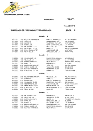 Página 3 de 8
                                              PRIMERA CADETE                       GRUPO 5




                                                                             Temp. 2012/2013


CALENDARIO DE PRIMERA CADETE GRAN CANARIA                                      GRUPO         5


                                        Jornada   9

24/11/2012   12:00   POLIGONO DE ARINAGA,         PLAY.DEL HOMBRE,CD.         POL.RES.ARINAGA
24/11/2012   12:00   YOÑE, C.D.                   NUEVAS BASES, U.D.          LAS REMUDAS
24/11/2012   12:00   ALMA'S, CD.                  MAJORERAS GUAY., CF.        MASPALOMAS 1
24/11/2012   12:30   HUESAS, U.D.                 INTER-NACIONAL "A", C.D.    LAS HUESAS
24/11/2012   13:00   VALLINAMAR "C", CD           VELEZ, U.D. LOS             E.M. JINAMAR
24/11/2012   16:00   VECINDARIO "C", CD           GORO, CD.                   ANEXO VECINDARIO
24/11/2012   17:00   UNION MARINA "A",CF.         VALSEQUILLO, U.D.           M.M. "NAÑO"
24/11/2012   18:00   TELDE "B", U.D.              LONGUERAS, C.D. LAS         PABLO HDEZ.

                                        Jornada   10

01/12/2012   11:00   VALSEQUILLO, U.D.            POLIGONO DE ARINAGA,        VALSEQUILLO
01/12/2012   11:00   VELEZ, U.D. LOS              UNION MARINA "A",CF.        M. LOS VELEZ
01/12/2012   12:00   INTER-NACIONAL "A",          TELDE "B", U.D.             PARQ.DEPORT. JINAMAR
01/12/2012   12:00   GORO, CD.                    HUESAS, U.D.                EL GORO
01/12/2012   12:30   MAJORERAS GUAY., CF.         YOÑE, C.D.                  E.M. CAPELLANIA
01/12/2012   16:00   NUEVAS BASES, U.D.           VALLINAMAR "C", CD          E.M. CALERO
01/12/2012   17:00   PLAY.DEL HOMBRE,CD.          VECINDARIO "C", CD          M.M. "NAÑO"
01/12/2012   18:00   LONGUERAS, C.D. LAS          ALMA'S, CD.                 LA HERRADURA

                                        Jornada   11

08/12/2012   12:00   POLIGONO DE ARINAGA,         VELEZ, U.D. LOS             POL.RES.ARINAGA
08/12/2012   12:00   ALMA'S, CD.                  YOÑE, C.D.                  MASPALOMAS 1
08/12/2012   12:30   HUESAS, U.D.                 PLAY.DEL HOMBRE,CD.         LAS HUESAS
08/12/2012   13:00   VALLINAMAR "C", CD           MAJORERAS GUAY., CF.        E.M. JINAMAR
08/12/2012   16:00   VECINDARIO "C", CD           VALSEQUILLO, U.D.           ANEXO VECINDARIO
08/12/2012   17:00   UNION MARINA "A",CF.         NUEVAS BASES, U.D.          M.M. "NAÑO"
08/12/2012   18:00   LONGUERAS, C.D. LAS          INTER-NACIONAL "A", C.D.    LA HERRADURA
08/12/2012   18:00   TELDE "B", U.D.              GORO, CD.                   PABLO HDEZ.

                                        Jornada   12

15/12/2012   11:00   VALSEQUILLO, U.D.            HUESAS, U.D.                VALSEQUILLO
15/12/2012   11:00   VELEZ, U.D. LOS              VECINDARIO "C", CD          M. LOS VELEZ
15/12/2012   12:00   INTER-NACIONAL "A",          ALMA'S, CD.                 PARQ.DEPORT. JINAMAR
15/12/2012   12:00   GORO, CD.                    LONGUERAS, C.D. LAS         EL GORO
15/12/2012   12:00   YOÑE, C.D.                   VALLINAMAR "C", CD          LAS REMUDAS
15/12/2012   12:30   MAJORERAS GUAY., CF.         UNION MARINA "A",CF.        E.M. CAPELLANIA
15/12/2012   16:00   NUEVAS BASES, U.D.           POLIGONO DE ARINAGA,        E.M. CALERO
15/12/2012   17:00   PLAY.DEL HOMBRE,CD.          TELDE "B", U.D.             M.M. "NAÑO"
 