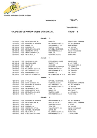 Página 4 de 8
                                              PRIMERA CADETE                       GRUPO 5




                                                                             Temp. 2012/2013


CALENDARIO DE PRIMERA CADETE GRAN CANARIA                                      GRUPO         5


                                        Jornada   13

22/12/2012   12:00   INTER-NACIONAL "A",          GORO, CD.                   PARQ.DEPORT. JINAMAR
22/12/2012   12:00   POLIGONO DE ARINAGA,         MAJORERAS GUAY., CF.        POL.RES.ARINAGA
22/12/2012   12:00   ALMA'S, CD.                  VALLINAMAR "C", CD          MASPALOMAS 1
22/12/2012   12:30   HUESAS, U.D.                 VELEZ, U.D. LOS             LAS HUESAS
22/12/2012   16:00   LONGUERAS, C.D. LAS          PLAY.DEL HOMBRE,CD.         LA HERRADURA
22/12/2012   16:00   VECINDARIO "C", CD           NUEVAS BASES, U.D.          ANEXO VECINDARIO
22/12/2012   17:00   UNION MARINA "A",CF.         YOÑE, C.D.                  M.M. "NAÑO"
22/12/2012   18:00   TELDE "B", U.D.              VALSEQUILLO, U.D.           PABLO HDEZ.

                                        Jornada   14

29/12/2012   11:00   VALSEQUILLO, U.D.            LONGUERAS, C.D. LAS         VALSEQUILLO
29/12/2012   11:00   VELEZ, U.D. LOS              TELDE "B", U.D.             M. LOS VELEZ
29/12/2012   12:00   ALMA'S, CD.                  GORO, CD.                   CIU.D.MASPALOM. 3
29/12/2012   12:00   YOÑE, C.D.                   POLIGONO DE ARINAGA,        LAS REMUDAS
29/12/2012   12:30   MAJORERAS GUAY., CF.         VECINDARIO "C", CD          E.M. CAPELLANIA
29/12/2012   13:00   VALLINAMAR "C", CD           UNION MARINA "A",CF.        E.M. JINAMAR
29/12/2012   16:00   NUEVAS BASES, U.D.           HUESAS, U.D.                E.M. CALERO
29/12/2012   17:00   PLAY.DEL HOMBRE,CD.          INTER-NACIONAL "A", C.D.    M.M. "NAÑO"

                                        Jornada   15

12/01/2013   12:00   GORO, CD.                    PLAY.DEL HOMBRE,CD.         EL GORO
12/01/2013   12:00   INTER-NACIONAL "A",          VALSEQUILLO, U.D.           PARQ.DEPORT. JINAMAR
12/01/2013   12:00   POLIGONO DE ARINAGA,         VALLINAMAR "C", CD          POL.RES.ARINAGA
12/01/2013   12:30   HUESAS, U.D.                 MAJORERAS GUAY., CF.        LAS HUESAS
12/01/2013   16:00   VECINDARIO "C", CD           YOÑE, C.D.                  ANEXO VECINDARIO
12/01/2013   17:00   UNION MARINA "A",CF.         ALMA'S, CD.                 M.M. "NAÑO"
12/01/2013   18:00   LONGUERAS, C.D. LAS          VELEZ, U.D. LOS             LA HERRADURA
12/01/2013   18:00   TELDE "B", U.D.              NUEVAS BASES, U.D.          PABLO HDEZ.

                                        Jornada   16

19/01/2013   12:00   POLIGONO DE ARINAGA,         UNION MARINA "A",CF.        POL.RES.ARINAGA
19/01/2013   12:00   INTER-NACIONAL "A",          VELEZ, U.D. LOS             PARQ.DEPORT. JINAMAR
19/01/2013   12:00   GORO, CD.                    VALSEQUILLO, U.D.           EL GORO
19/01/2013   12:30   HUESAS, U.D.                 YOÑE, C.D.                  LAS HUESAS
19/01/2013   16:00   VECINDARIO "C", CD           VALLINAMAR "C", CD          ANEXO VECINDARIO
19/01/2013   17:00   PLAY.DEL HOMBRE,CD.          ALMA'S, CD.                 M.M. "NAÑO"
19/01/2013   18:00   TELDE "B", U.D.              MAJORERAS GUAY., CF.        PABLO HDEZ.
19/01/2013   18:00   LONGUERAS, C.D. LAS          NUEVAS BASES, U.D.          LA HERRADURA
 