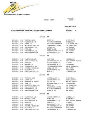 Página 5 de 8
                                                 PRIMERA CADETE                       GRUPO 5




                                                                                Temp. 2012/2013


CALENDARIO DE PRIMERA CADETE GRAN CANARIA                                         GRUPO         5


                                           Jornada   17

26/01/2013   11:00   VELEZ, U.D. LOS                 GORO, CD.                   M. LOS VELEZ
26/01/2013   11:00   VALSEQUILLO, U.D.               PLAY.DEL HOMBRE,CD.         VALSEQUILLO
26/01/2013   12:00   ALMA'S, CD.                     POLIGONO DE ARINAGA,        CIU.D.MASPALOM. 3
26/01/2013   12:30   MAJORERAS GUAY., CF.            LONGUERAS, C.D. LAS         E.M. CAPELLANIA
26/01/2013   15:00   VALLINAMAR "C", CD              HUESAS, U.D.                E.M. JINAMAR
26/01/2013   16:00   YOÑE, C.D.                      TELDE "B", U.D.             LAS REMUDAS
26/01/2013   16:00   NUEVAS BASES, U.D.              INTER-NACIONAL "A", C.D.    E.M. CALERO
26/01/2013   17:00   UNION MARINA "A",CF.            VECINDARIO "C", CD          M.M. "NAÑO"

                                           Jornada   18

02/02/2013   11:00   VALSEQUILLO, U.D.               ALMA'S, CD.                 VALSEQUILLO
02/02/2013   12:00   INTER-NACIONAL "A",             MAJORERAS GUAY., CF.        PARQ.DEPORT. JINAMAR
02/02/2013   12:00   GORO, CD.                       NUEVAS BASES, U.D.          EL GORO
02/02/2013   12:30   HUESAS, U.D.                    UNION MARINA "A",CF.        LAS HUESAS
02/02/2013   16:00   VECINDARIO "C", CD              POLIGONO DE ARINAGA,        ANEXO VECINDARIO
02/02/2013   17:00   PLAY.DEL HOMBRE,CD.             VELEZ, U.D. LOS             M.M. "NAÑO"
02/02/2013   18:00   TELDE "B", U.D.                 VALLINAMAR "C", CD          PABLO HDEZ.
02/02/2013   18:00   LONGUERAS, C.D. LAS             YOÑE, C.D.                  LA HERRADURA

                                           Jornada   19

09/02/2013   11:00   VELEZ, U.D. LOS                 VALSEQUILLO, U.D.           M. LOS VELEZ
09/02/2013   12:00   ALMA'S, CD.                     VECINDARIO "C", CD          MASPALOMAS 1
09/02/2013   12:00   POLIGONO DE ARINAGA,            HUESAS, U.D.                POL.RES.ARINAGA
09/02/2013   12:00   YOÑE, C.D.                      INTER-NACIONAL "A", C.D.    LAS REMUDAS
09/02/2013   12:30   MAJORERAS GUAY., CF.            GORO, CD.                   E.M. CAPELLANIA
09/02/2013   13:00   VALLINAMAR "C", CD              LONGUERAS, C.D. LAS         E.M. JINAMAR
09/02/2013   16:00   NUEVAS BASES, U.D.              PLAY.DEL HOMBRE,CD.         E.M. CALERO
09/02/2013   17:00   UNION MARINA "A",CF.            TELDE "B", U.D.             M.M. "NAÑO"

                                           Jornada   20

16/02/2013   11:00   VALSEQUILLO, U.D.               NUEVAS BASES, U.D.          VALSEQUILLO
16/02/2013   11:00   VELEZ, U.D. LOS                 ALMA'S, CD.                 M. LOS VELEZ
16/02/2013   12:00   INTER-NACIONAL "A",             VALLINAMAR "C", CD          PARQ.DEPORT. JINAMAR
16/02/2013   12:00   GORO, CD.                       YOÑE, C.D.                  EL GORO
16/02/2013   12:30   HUESAS, U.D.                    VECINDARIO "C", CD          LAS HUESAS
16/02/2013   17:00   PLAY.DEL HOMBRE,CD.             MAJORERAS GUAY., CF.        M.M. "NAÑO"
16/02/2013   18:00   TELDE "B", U.D.                 POLIGONO DE ARINAGA,        PABLO HDEZ.
16/02/2013   18:00   LONGUERAS, C.D. LAS             UNION MARINA "A",CF.        LA HERRADURA
 