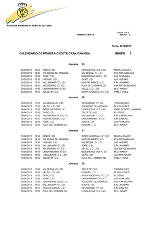 Página 7 de 8
                                              PRIMERA CADETE                       GRUPO 5




                                                                             Temp. 2012/2013


CALENDARIO DE PRIMERA CADETE GRAN CANARIA                                      GRUPO         5


                                        Jornada   25

23/03/2013   12:00   ALMA'S, CD.                  LONGUERAS, C.D. LAS         MASPALOMAS 1
23/03/2013   12:00   POLIGONO DE ARINAGA,         VALSEQUILLO, U.D.           POL.RES.ARINAGA
23/03/2013   12:00   YOÑE, C.D.                   MAJORERAS GUAY., CF.        LAS REMUDAS
23/03/2013   12:30   HUESAS, U.D.                 GORO, CD.                   LAS HUESAS
23/03/2013   13:00   VALLINAMAR "C", CD           NUEVAS BASES, U.D.          E.M. JINAMAR
23/03/2013   16:00   VECINDARIO "C", CD           PLAY.DEL HOMBRE,CD.         ANEXO VECINDARIO
23/03/2013   17:00   UNION MARINA "A",CF.         VELEZ, U.D. LOS             M.M. "NAÑO"
23/03/2013   18:00   TELDE "B", U.D.              INTER-NACIONAL "A", C.D.    PABLO HDEZ.

                                        Jornada   26

06/04/2013   11:00   VALSEQUILLO, U.D.            VECINDARIO "C", CD          VALSEQUILLO
06/04/2013   11:00   VELEZ, U.D. LOS              POLIGONO DE ARINAGA,        M. LOS VELEZ
06/04/2013   12:00   INTER-NACIONAL "A",          LONGUERAS, C.D. LAS         PARQ.DEPORT. JINAMAR
06/04/2013   12:00   GORO, CD.                    TELDE "B", U.D.             EL GORO
06/04/2013   12:30   MAJORERAS GUAY., CF.         VALLINAMAR "C", CD          E.M. CAPELLANIA
06/04/2013   16:00   NUEVAS BASES, U.D.           UNION MARINA "A",CF.        E.M. CALERO
06/04/2013   16:00   YOÑE, C.D.                   ALMA'S, CD.                 LAS REMUDAS
06/04/2013   17:00   PLAY.DEL HOMBRE,CD.          HUESAS, U.D.                M.M. "NAÑO"

                                        Jornada   27

13/04/2013   12:00   ALMA'S, CD.                  INTER-NACIONAL "A", C.D.    MASPALOMAS 1
13/04/2013   12:00   POLIGONO DE ARINAGA,         NUEVAS BASES, U.D.          POL.RES.ARINAGA
13/04/2013   12:30   HUESAS, U.D.                 VALSEQUILLO, U.D.           LAS HUESAS
13/04/2013   13:00   VALLINAMAR "C", CD           YOÑE, C.D.                  E.M. JINAMAR
13/04/2013   16:00   VECINDARIO "C", CD           VELEZ, U.D. LOS             ANEXO VECINDARIO
13/04/2013   17:00   UNION MARINA "A",CF.         MAJORERAS GUAY., CF.        M.M. "NAÑO"
13/04/2013   18:00   LONGUERAS, C.D. LAS          GORO, CD.                   LA HERRADURA
13/04/2013   18:00   TELDE "B", U.D.              PLAY.DEL HOMBRE,CD.         PABLO HDEZ.

                                        Jornada   28

20/04/2013   11:00   VALSEQUILLO, U.D.            TELDE "B", U.D.             VALSEQUILLO
20/04/2013   11:00   VELEZ, U.D. LOS              HUESAS, U.D.                M. LOS VELEZ
20/04/2013   12:00   GORO, CD.                    INTER-NACIONAL "A", C.D.    EL GORO
20/04/2013   12:00   YOÑE, C.D.                   UNION MARINA "A",CF.        LAS REMUDAS
20/04/2013   12:30   MAJORERAS GUAY., CF.         POLIGONO DE ARINAGA,        E.M. CAPELLANIA
20/04/2013   15:00   VALLINAMAR "C", CD           ALMA'S, CD.                 E.M. JINAMAR
20/04/2013   16:00   NUEVAS BASES, U.D.           VECINDARIO "C", CD          E.M. CALERO
20/04/2013   17:00   PLAY.DEL HOMBRE,CD.          LONGUERAS, C.D. LAS         M.M. "NAÑO"
 