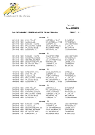 Página 3 de 6
Temp. 2013/2014
CALENDARIO DE PRIMERA CADETE GRAN CANARIA GRUPO 5
Jornada 11
23/11/2013 12:00 UNION PEÑA, CF. ATLÉTICO G.C. "B",C.F. CHANO CRUZ
23/11/2013 12:00 ALMENARA, U.D. LOM.BLANCO S.J.A "A", CD ANTONIO ROJAS
23/11/2013 12:00 P.HIDALGO 3 PALMAS CALERO "B", CD. JOSE V.SEPULVEDA
23/11/2013 12:15 SAN JUAN TRES PALMAS GUINIG.APOLINARIO,CD. H. LA PLATA
23/11/2013 13:00 VALLINAMAR "B", UD. MARZASPORT, ATCO. E.M. JINAMAR
23/11/2013 18:00 ACODETTI "C", CF. HURACAN "C", A.D. LA MAYORDOMIA 1
Jornada 12
30/11/2013 12:00 P.HIDALGO 3 PALMAS MARZASPORT, ATCO. JOSE V.SEPULVEDA
30/11/2013 12:00 GUINIG.APOLINARIO,CD. VALLINAMAR "B", UD. ANTONIO ROJAS
30/11/2013 12:00 VEG.ARBOL BONITO,CF. SAN JUAN TRES PALMAS CHANO CRUZ
30/11/2013 12:00 LOM.BLANCO S.J.A "A", CD UNION PEÑA, CF. LOMO BLANCO
30/11/2013 17:00 ATLÉTICO G.C. "B",C.F. ACODETTI "C", CF. UNIVERSIDAD
30/11/2013 18:00 CALERO "B", CD. ALMENARA, U.D. E.M. CALERO
Jornada 13
14/12/2013 12:00 MARZASPORT, ATCO. GUINIG.APOLINARIO,CD. MARZAGAN
14/12/2013 12:00 UNION PEÑA, CF. CALERO "B", CD. CHANO CRUZ
14/12/2013 12:00 ALMENARA, U.D. P.HIDALGO 3 PALMAS ANTONIO ROJAS
14/12/2013 12:15 SAN JUAN TRES PALMAS HURACAN "C", A.D. H. LA PLATA
14/12/2013 13:00 VALLINAMAR "B", UD. VEG.ARBOL BONITO,CF. E.M. JINAMAR
14/12/2013 18:00 ACODETTI "C", CF. LOM.BLANCO S.J.A "A", CD LA MAYORDOMIA 1
Jornada 14
21/12/2013 12:00 UNION PEÑA, CF. ALMENARA, U.D. CHANO CRUZ
21/12/2013 12:00 MARZASPORT, ATCO. VEG.ARBOL BONITO,CF. MARZAGAN
21/12/2013 12:00 GUINIG.APOLINARIO,CD. P.HIDALGO 3 PALMAS ANTONIO ROJAS
21/12/2013 12:15 SAN JUAN TRES PALMAS ATLÉTICO G.C. "B",C.F. H. LA PLATA
21/12/2013 13:00 VALLINAMAR "B", UD. HURACAN "C", A.D. E.M. JINAMAR
21/12/2013 18:00 ACODETTI "C", CF. CALERO "B", CD. LA MAYORDOMIA 1
Jornada 15
28/12/2013 12:00 P.HIDALGO 3 PALMAS UNION PEÑA, CF. JOSE V.SEPULVEDA
28/12/2013 12:00 ALMENARA, U.D. ACODETTI "C", CF. ANTONIO ROJAS
28/12/2013 12:00 LOM.BLANCO S.J.A "A", CD SAN JUAN TRES PALMAS LOMO BLANCO
28/12/2013 12:00 VEG.ARBOL BONITO,CF. GUINIG.APOLINARIO,CD. CHANO CRUZ
28/12/2013 15:00 ATLÉTICO G.C. "B",C.F. VALLINAMAR "B", UD. UNIVERSIDAD
29/12/2013 9:00 HURACAN "C", A.D. MARZASPORT, ATCO. P. GONÇALVEZ
 