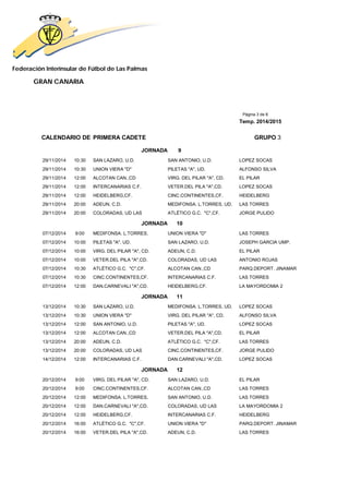 Federación Interinsular de Fútbol de Las Palmas 
GRAN CANARIA 
Página 3 de 8 
Temp. 2014/2015 
CALENDARIO DE PRIMERA CADETE GRUPO 3 
JORNADA 9 
29/11/2014 10:30 SAN LAZARO, U.D. SAN ANTONIO, U.D. LOPEZ SOCAS 
29/11/2014 10:30 UNION VIERA "D" PILETAS "A", UD. ALFONSO SILVA 
29/11/2014 12:00 ALCOTAN CAN.,CD VIRG. DEL PILAR "A", CD. EL PILAR 
29/11/2014 12:00 INTERCANARIAS C.F. VETER.DEL PILA "A",CD. LOPEZ SOCAS 
29/11/2014 12:00 HEIDELBERG,CF. CINC.CONTINENTES,CF. HEIDELBERG 
29/11/2014 20:00 ADEUN, C.D. MEDIFONSA. L.TORRES, UD. LAS TORRES 
29/11/2014 20:00 COLORADAS, UD LAS ATLÉTICO G.C. "C",CF. JORGE PULIDO 
JORNADA 10 
07/12/2014 9:00 MEDIFONSA. L.TORRES, UNION VIERA "D" LAS TORRES 
07/12/2014 10:00 PILETAS "A", UD. SAN LAZARO, U.D. JOSEPH GARCIA UMP. 
07/12/2014 10:00 VIRG. DEL PILAR "A", CD. ADEUN, C.D. EL PILAR 
07/12/2014 10:00 VETER.DEL PILA "A",CD. COLORADAS, UD LAS ANTONIO ROJAS 
07/12/2014 10:30 ATLÉTICO G.C. "C",CF. ALCOTAN CAN.,CD PARQ.DEPORT. JINAMAR 
07/12/2014 10:30 CINC.CONTINENTES,CF. INTERCANARIAS C.F. LAS TORRES 
07/12/2014 12:00 DAN.CARNEVALI "A",CD. HEIDELBERG,CF. LA MAYORDOMIA 2 
JORNADA 11 
13/12/2014 10:30 SAN LAZARO, U.D. MEDIFONSA. L.TORRES, UD. LOPEZ SOCAS 
13/12/2014 10:30 UNION VIERA "D" VIRG. DEL PILAR "A", CD. ALFONSO SILVA 
13/12/2014 12:00 SAN ANTONIO, U.D. PILETAS "A", UD. LOPEZ SOCAS 
13/12/2014 12:00 ALCOTAN CAN.,CD VETER.DEL PILA "A",CD. EL PILAR 
13/12/2014 20:00 ADEUN, C.D. ATLÉTICO G.C. "C",CF. LAS TORRES 
13/12/2014 20:00 COLORADAS, UD LAS CINC.CONTINENTES,CF. JORGE PULIDO 
14/12/2014 12:00 INTERCANARIAS C.F. DAN.CARNEVALI "A",CD. LOPEZ SOCAS 
JORNADA 12 
20/12/2014 9:00 VIRG. DEL PILAR "A", CD. SAN LAZARO, U.D. EL PILAR 
20/12/2014 9:00 CINC.CONTINENTES,CF. ALCOTAN CAN.,CD LAS TORRES 
20/12/2014 12:00 MEDIFONSA. L.TORRES, SAN ANTONIO, U.D. LAS TORRES 
20/12/2014 12:00 DAN.CARNEVALI "A",CD. COLORADAS, UD LAS LA MAYORDOMIA 2 
20/12/2014 12:00 HEIDELBERG,CF. INTERCANARIAS C.F. HEIDELBERG 
20/12/2014 16:00 ATLÉTICO G.C. "C",CF. UNION VIERA "D" PARQ.DEPORT. JINAMAR 
20/12/2014 16:00 VETER.DEL PILA "A",CD. ADEUN, C.D. LAS TORRES 
 