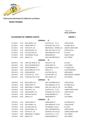 Federación Interinsular de Fútbol de Las Palmas 
GRAN CANARIA 
Página 4 de 8 
Temp. 2014/2015 
CALENDARIO DE PRIMERA CADETE GRUPO 3 
JORNADA 13 
27/12/2014 10:30 SAN LAZARO, U.D. ATLÉTICO G.C. "C",CF. LOPEZ SOCAS 
27/12/2014 10:30 UNION VIERA "D" VETER.DEL PILA "A",CD. ALFONSO SILVA 
27/12/2014 12:00 PILETAS "A", UD. MEDIFONSA. L.TORRES, UD. JOSEPH GARCIA UMP. 
27/12/2014 12:00 SAN ANTONIO, U.D. VIRG. DEL PILAR "A", CD. LOPEZ SOCAS 
27/12/2014 12:00 ALCOTAN CAN.,CD DAN.CARNEVALI "A",CD. EL PILAR 
27/12/2014 16:00 COLORADAS, UD LAS HEIDELBERG,CF. JORGE PULIDO 
27/12/2014 20:00 ADEUN, C.D. CINC.CONTINENTES,CF. LAS TORRES 
JORNADA 14 
03/01/2015 9:00 VIRG. DEL PILAR "A", CD. PILETAS "A", UD. EL PILAR 
03/01/2015 9:00 CINC.CONTINENTES,CF. UNION VIERA "D" LAS TORRES 
03/01/2015 10:30 INTERCANARIAS C.F. COLORADAS, UD LAS P. GONÇALVEZ 
03/01/2015 12:00 DAN.CARNEVALI "A",CD. ADEUN, C.D. LA MAYORDOMIA 2 
03/01/2015 12:00 HEIDELBERG,CF. ALCOTAN CAN.,CD HEIDELBERG 
03/01/2015 16:00 ATLÉTICO G.C. "C",CF. SAN ANTONIO, U.D. PARQ.DEPORT. JINAMAR 
03/01/2015 20:00 VETER.DEL PILA "A",CD. SAN LAZARO, U.D. LAS TORRES 
JORNADA 15 
10/01/2015 10:30 SAN LAZARO, U.D. CINC.CONTINENTES,CF. LOPEZ SOCAS 
10/01/2015 10:30 UNION VIERA "D" DAN.CARNEVALI "A",CD. ALFONSO SILVA 
10/01/2015 12:00 MEDIFONSA. L.TORRES, VIRG. DEL PILAR "A", CD. LAS TORRES 
10/01/2015 12:00 PILETAS "A", UD. ATLÉTICO G.C. "C",CF. JOSEPH GARCIA UMP. 
10/01/2015 12:00 SAN ANTONIO, U.D. VETER.DEL PILA "A",CD. LOPEZ SOCAS 
10/01/2015 12:00 ALCOTAN CAN.,CD INTERCANARIAS C.F. EL PILAR 
10/01/2015 20:00 ADEUN, C.D. HEIDELBERG,CF. LAS TORRES 
JORNADA 16 
17/01/2015 10:30 UNION VIERA "D" HEIDELBERG,CF. ALFONSO SILVA 
17/01/2015 10:30 SAN LAZARO, U.D. DAN.CARNEVALI "A",CD. LOPEZ SOCAS 
17/01/2015 12:00 ALCOTAN CAN.,CD COLORADAS, UD LAS EL PILAR 
17/01/2015 12:00 SAN ANTONIO, U.D. CINC.CONTINENTES,CF. LOPEZ SOCAS 
17/01/2015 12:00 PILETAS "A", UD. VETER.DEL PILA "A",CD. JOSEPH GARCIA UMP. 
17/01/2015 12:00 MEDIFONSA. L.TORRES, ATLÉTICO G.C. "C",CF. LAS TORRES 
17/01/2015 20:00 ADEUN, C.D. INTERCANARIAS C.F. LAS TORRES 
 