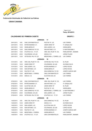 Federación Interinsular de Fútbol de Las Palmas 
GRAN CANARIA 
Página 5 de 8 
Temp. 2014/2015 
CALENDARIO DE PRIMERA CADETE GRUPO 3 
JORNADA 17 
24/01/2015 9:00 CINC.CONTINENTES,CF. PILETAS "A", UD. LAS TORRES 
24/01/2015 10:30 INTERCANARIAS C.F. UNION VIERA "D" P. GONÇALVEZ 
24/01/2015 12:00 HEIDELBERG,CF. SAN LAZARO, U.D. HEIDELBERG 
24/01/2015 12:00 DAN.CARNEVALI "A",CD. SAN ANTONIO, U.D. LA MAYORDOMIA 2 
24/01/2015 12:00 ATLÉTICO G.C. "C",CF. VIRG. DEL PILAR "A", CD. PARQ.DEPORT. JINAMAR 
24/01/2015 20:00 COLORADAS, UD LAS ADEUN, C.D. JORGE PULIDO 
25/01/2015 12:00 VETER.DEL PILA "A",CD. MEDIFONSA. L.TORRES, UD. LAS TORRES 
JORNADA 18 
31/01/2015 9:00 VIRG. DEL PILAR "A", CD. VETER.DEL PILA "A",CD. EL PILAR 
31/01/2015 10:30 UNION VIERA "D" COLORADAS, UD LAS ALFONSO SILVA 
31/01/2015 10:30 SAN LAZARO, U.D. INTERCANARIAS C.F. LOPEZ SOCAS 
31/01/2015 12:00 SAN ANTONIO, U.D. HEIDELBERG,CF. LOPEZ SOCAS 
31/01/2015 12:00 PILETAS "A", UD. DAN.CARNEVALI "A",CD. JOSEPH GARCIA UMP. 
31/01/2015 12:00 MEDIFONSA. L.TORRES, CINC.CONTINENTES,CF. LAS TORRES 
31/01/2015 20:00 ADEUN, C.D. ALCOTAN CAN.,CD LAS TORRES 
JORNADA 19 
07/02/2015 9:00 CINC.CONTINENTES,CF. VIRG. DEL PILAR "A", CD. LAS TORRES 
07/02/2015 10:30 INTERCANARIAS C.F. SAN ANTONIO, U.D. P. GONÇALVEZ 
07/02/2015 12:00 ALCOTAN CAN.,CD UNION VIERA "D" EL PILAR 
07/02/2015 12:00 HEIDELBERG,CF. PILETAS "A", UD. HEIDELBERG 
07/02/2015 12:00 DAN.CARNEVALI "A",CD. MEDIFONSA. L.TORRES, UD. LA MAYORDOMIA 2 
07/02/2015 20:00 COLORADAS, UD LAS SAN LAZARO, U.D. JORGE PULIDO 
07/02/2015 20:00 VETER.DEL PILA "A",CD. ATLÉTICO G.C. "C",CF. LAS TORRES 
JORNADA 20 
14/02/2015 9:00 VIRG. DEL PILAR "A", CD. DAN.CARNEVALI "A",CD. EL PILAR 
14/02/2015 10:30 UNION VIERA "D" ADEUN, C.D. ALFONSO SILVA 
14/02/2015 10:30 SAN LAZARO, U.D. ALCOTAN CAN.,CD LOPEZ SOCAS 
14/02/2015 12:00 SAN ANTONIO, U.D. COLORADAS, UD LAS LOPEZ SOCAS 
14/02/2015 12:00 PILETAS "A", UD. INTERCANARIAS C.F. JOSEPH GARCIA UMP. 
14/02/2015 12:00 MEDIFONSA. L.TORRES, HEIDELBERG,CF. LAS TORRES 
14/02/2015 16:00 ATLÉTICO G.C. "C",CF. CINC.CONTINENTES,CF. PARQ.DEPORT. JINAMAR 
 