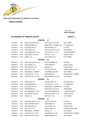 Federación Interinsular de Fútbol de Las Palmas 
GRAN CANARIA 
Página 6 de 8 
Temp. 2014/2015 
CALENDARIO DE PRIMERA CADETE GRUPO 3 
JORNADA 21 
21/02/2015 9:00 CINC.CONTINENTES,CF. VETER.DEL PILA "A",CD. LAS TORRES 
21/02/2015 10:30 INTERCANARIAS C.F. MEDIFONSA. L.TORRES, UD. P. GONÇALVEZ 
21/02/2015 12:00 ALCOTAN CAN.,CD SAN ANTONIO, U.D. EL PILAR 
21/02/2015 12:00 HEIDELBERG,CF. VIRG. DEL PILAR "A", CD. HEIDELBERG 
21/02/2015 12:00 DAN.CARNEVALI "A",CD. ATLÉTICO G.C. "C",CF. LA MAYORDOMIA 2 
21/02/2015 20:00 COLORADAS, UD LAS PILETAS "A", UD. JORGE PULIDO 
22/02/2015 12:00 ADEUN, C.D. SAN LAZARO, U.D. LAS TORRES 
JORNADA 22 
28/02/2015 9:00 VIRG. DEL PILAR "A", CD. INTERCANARIAS C.F. EL PILAR 
28/02/2015 10:30 SAN LAZARO, U.D. UNION VIERA "D" LOPEZ SOCAS 
28/02/2015 12:00 SAN ANTONIO, U.D. ADEUN, C.D. LOPEZ SOCAS 
28/02/2015 12:00 PILETAS "A", UD. ALCOTAN CAN.,CD JOSEPH GARCIA UMP. 
28/02/2015 12:00 MEDIFONSA. L.TORRES, COLORADAS, UD LAS LAS TORRES 
28/02/2015 16:00 ATLÉTICO G.C. "C",CF. HEIDELBERG,CF. PARQ.DEPORT. JINAMAR 
28/02/2015 20:00 VETER.DEL PILA "A",CD. DAN.CARNEVALI "A",CD. LAS TORRES 
JORNADA 23 
07/03/2015 10:30 UNION VIERA "D" SAN ANTONIO, U.D. ALFONSO SILVA 
07/03/2015 10:30 INTERCANARIAS C.F. ATLÉTICO G.C. "C",CF. P. GONÇALVEZ 
07/03/2015 12:00 ALCOTAN CAN.,CD MEDIFONSA. L.TORRES, UD. EL PILAR 
07/03/2015 12:00 HEIDELBERG,CF. VETER.DEL PILA "A",CD. HEIDELBERG 
07/03/2015 12:00 DAN.CARNEVALI "A",CD. CINC.CONTINENTES,CF. LA MAYORDOMIA 2 
07/03/2015 20:00 COLORADAS, UD LAS VIRG. DEL PILAR "A", CD. JORGE PULIDO 
08/03/2015 12:00 ADEUN, C.D. PILETAS "A", UD. LAS TORRES 
JORNADA 24 
14/03/2015 9:00 VIRG. DEL PILAR "A", CD. ALCOTAN CAN.,CD EL PILAR 
14/03/2015 9:00 CINC.CONTINENTES,CF. HEIDELBERG,CF. LAS TORRES 
14/03/2015 12:00 SAN ANTONIO, U.D. SAN LAZARO, U.D. LOPEZ SOCAS 
14/03/2015 12:00 PILETAS "A", UD. UNION VIERA "D" JOSEPH GARCIA UMP. 
14/03/2015 12:00 MEDIFONSA. L.TORRES, ADEUN, C.D. LAS TORRES 
14/03/2015 16:00 ATLÉTICO G.C. "C",CF. COLORADAS, UD LAS PARQ.DEPORT. JINAMAR 
14/03/2015 20:00 VETER.DEL PILA "A",CD. INTERCANARIAS C.F. LAS TORRES 
 