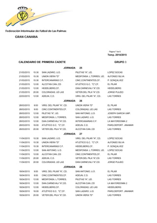 Federación Interinsular de Fútbol de Las Palmas 
GRAN CANARIA 
Página 7 de 8 
Temp. 2014/2015 
CALENDARIO DE PRIMERA CADETE GRUPO 3 
JORNADA 25 
21/03/2015 10:30 SAN LAZARO, U.D. PILETAS "A", UD. LOPEZ SOCAS 
21/03/2015 10:30 UNION VIERA "D" MEDIFONSA. L.TORRES, UD. ALFONSO SILVA 
21/03/2015 10:30 INTERCANARIAS C.F. CINC.CONTINENTES,CF. P. GONÇALVEZ 
21/03/2015 12:00 ALCOTAN CAN.,CD ATLÉTICO G.C. "C",CF. EL PILAR 
21/03/2015 12:00 HEIDELBERG,CF. DAN.CARNEVALI "A",CD. HEIDELBERG 
21/03/2015 20:00 COLORADAS, UD LAS VETER.DEL PILA "A",CD. JORGE PULIDO 
22/03/2015 12:00 ADEUN, C.D. VIRG. DEL PILAR "A", CD. LAS TORRES 
JORNADA 26 
28/03/2015 9:00 VIRG. DEL PILAR "A", CD. UNION VIERA "D" EL PILAR 
28/03/2015 9:00 CINC.CONTINENTES,CF. COLORADAS, UD LAS LAS TORRES 
28/03/2015 12:00 PILETAS "A", UD. SAN ANTONIO, U.D. JOSEPH GARCIA UMP. 
28/03/2015 12:00 MEDIFONSA. L.TORRES, SAN LAZARO, U.D. LAS TORRES 
28/03/2015 12:00 DAN.CARNEVALI "A",CD. INTERCANARIAS C.F. LA MAYORDOMIA 2 
28/03/2015 16:00 ATLÉTICO G.C. "C",CF. ADEUN, C.D. PARQ.DEPORT. JINAMAR 
28/03/2015 20:00 VETER.DEL PILA "A",CD. ALCOTAN CAN.,CD LAS TORRES 
JORNADA 27 
11/04/2015 10:30 SAN LAZARO, U.D. VIRG. DEL PILAR "A", CD. LOPEZ SOCAS 
11/04/2015 10:30 UNION VIERA "D" ATLÉTICO G.C. "C",CF. ALFONSO SILVA 
11/04/2015 10:30 INTERCANARIAS C.F. HEIDELBERG,CF. P. GONÇALVEZ 
11/04/2015 12:00 SAN ANTONIO, U.D. MEDIFONSA. L.TORRES, UD. LOPEZ SOCAS 
11/04/2015 12:00 ALCOTAN CAN.,CD CINC.CONTINENTES,CF. EL PILAR 
11/04/2015 20:00 ADEUN, C.D. VETER.DEL PILA "A",CD. LAS TORRES 
11/04/2015 20:00 COLORADAS, UD LAS DAN.CARNEVALI "A",CD. JORGE PULIDO 
JORNADA 28 
18/04/2015 9:00 VIRG. DEL PILAR "A", CD. SAN ANTONIO, U.D. EL PILAR 
18/04/2015 9:00 CINC.CONTINENTES,CF. ADEUN, C.D. LAS TORRES 
18/04/2015 12:00 MEDIFONSA. L.TORRES, PILETAS "A", UD. LAS TORRES 
18/04/2015 12:00 DAN.CARNEVALI "A",CD. ALCOTAN CAN.,CD LA MAYORDOMIA 2 
18/04/2015 12:00 HEIDELBERG,CF. COLORADAS, UD LAS HEIDELBERG 
18/04/2015 16:00 ATLÉTICO G.C. "C",CF. SAN LAZARO, U.D. PARQ.DEPORT. JINAMAR 
18/04/2015 20:00 VETER.DEL PILA "A",CD. UNION VIERA "D" LAS TORRES 
 