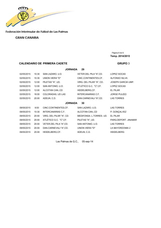 Federación Interinsular de Fútbol de Las Palmas 
GRAN CANARIA 
Página 8 de 8 
Temp. 2014/2015 
CALENDARIO DE PRIMERA CADETE GRUPO 3 
JORNADA 29 
02/05/2015 10:30 SAN LAZARO, U.D. VETER.DEL PILA "A",CD. LOPEZ SOCAS 
02/05/2015 10:30 UNION VIERA "D" CINC.CONTINENTES,CF. ALFONSO SILVA 
02/05/2015 12:00 PILETAS "A", UD. VIRG. DEL PILAR "A", CD. JOSEPH GARCIA UMP. 
02/05/2015 12:00 SAN ANTONIO, U.D. ATLÉTICO G.C. "C",CF. LOPEZ SOCAS 
02/05/2015 12:00 ALCOTAN CAN.,CD HEIDELBERG,CF. EL PILAR 
02/05/2015 16:00 COLORADAS, UD LAS INTERCANARIAS C.F. JORGE PULIDO 
02/05/2015 20:00 ADEUN, C.D. DAN.CARNEVALI "A",CD. LAS TORRES 
JORNADA 30 
09/05/2015 9:00 CINC.CONTINENTES,CF. SAN LAZARO, U.D. LAS TORRES 
09/05/2015 10:30 INTERCANARIAS C.F. ALCOTAN CAN.,CD P. GONÇALVEZ 
09/05/2015 20:00 VIRG. DEL PILAR "A", CD. MEDIFONSA. L.TORRES, UD. EL PILAR 
09/05/2015 20:00 ATLÉTICO G.C. "C",CF. PILETAS "A", UD. PARQ.DEPORT. JINAMAR 
09/05/2015 20:00 VETER.DEL PILA "A",CD. SAN ANTONIO, U.D. LAS TORRES 
09/05/2015 20:00 DAN.CARNEVALI "A",CD. UNION VIERA "D" LA MAYORDOMIA 2 
09/05/2015 20:00 HEIDELBERG,CF. ADEUN, C.D. HEIDELBERG 
Las Palmas de G.C., 05-sep-14 
