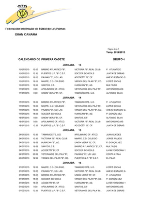 Federación Interinsular de Fútbol de Las Palmas
GRAN CANARIA
Página 4 de 7
Temp. 2014/2015
CALENDARIO DE PRIMERA CADETE GRUPO 4
JORNADA 13
10/01/2015 12:00 BARRIO ATLANTICO "B", VICTORIA "B", REAL CLUB P. ATLANTICO
10/01/2015 12:30 PUERTOS L.P. "B" C.E.F. SOCCER SCHOOLS JUNTA DE OBRAS
10/01/2015 16:00 PALMAS "C", UD. LAS ACODETTI "B", CF ANEXO ESTADIO G.
10/01/2015 16:00 MARPE, C.D. COLEGIO VIRGEN DEL PILAR "B", CD. LOPEZ SOCAS
10/01/2015 16:00 SANTOS, C.F. HURACAN "B", AD. MULTIUSO
11/01/2015 9:00 APOLINARIO CF. ATCO. VETERANOS DEL PILA "B", ANTONIO ROJAS
11/01/2015 9:00 UNION VIERA "B", CF. TAMARACEITE, U.D. ALFONSO SILVA
JORNADA 14
17/01/2015 16:00 BARRIO ATLANTICO "B", TAMARACEITE, U.D. P. ATLANTICO
17/01/2015 16:00 MARPE, C.D. COLEGIO VETERANOS DEL PILA "B", LOPEZ SOCAS
17/01/2015 16:00 PALMAS "C", UD. LAS VIRGEN DEL PILAR "B", CD. ANEXO ESTADIO G.
17/01/2015 18:00 SOCCER SCHOOLS HURACAN "B", AD. P. GONÇALVEZ
18/01/2015 9:00 UNION VIERA "B", CF. SANTOS, C.F. ALFONSO SILVA
18/01/2015 9:00 APOLINARIO CF. ATCO. VICTORIA "B", REAL CLUB ANTONIO ROJAS
18/01/2015 12:30 PUERTOS L.P. "B" C.E.F. ACODETTI "B", CF JUNTA DE OBRAS
JORNADA 15
24/01/2015 10:30 TAMARACEITE, U.D. APOLINARIO CF. ATCO. JUAN GUEDES
24/01/2015 10:30 VICTORIA "B", REAL CLUB MARPE, C.D. COLEGIO JORGE PULIDO
24/01/2015 16:00 HURACAN "B", AD. UNION VIERA "B", CF. P. GONÇALVEZ
24/01/2015 16:00 SANTOS, C.F. BARRIO ATLANTICO "B", CF. MULTIUSO
24/01/2015 18:00 ACODETTI "B", CF SOCCER SCHOOLS LA MAYORDOMIA 1
24/01/2015 20:00 VETERANOS DEL PILA "B", PALMAS "C", UD. LAS COSTA AYALA
25/01/2015 12:00 VIRGEN DEL PILAR "B", CD. PUERTOS L.P. "B" C.E.F. EL PILAR
JORNADA 16
31/01/2015 16:00 MARPE, C.D. COLEGIO TAMARACEITE, U.D. LOPEZ SOCAS
31/01/2015 16:00 PALMAS "C", UD. LAS VICTORIA "B", REAL CLUB ANEXO ESTADIO G.
31/01/2015 18:00 BARRIO ATLANTICO "B", UNION VIERA "B", CF. P. ATLANTICO
31/01/2015 18:00 SOCCER SCHOOLS VIRGEN DEL PILAR "B", CD. P. GONÇALVEZ
31/01/2015 18:00 ACODETTI "B", CF HURACAN "B", AD. LA MAYORDOMIA 1
01/02/2015 9:00 APOLINARIO CF. ATCO. SANTOS, C.F. ANTONIO ROJAS
01/02/2015 12:30 PUERTOS L.P. "B" C.E.F. VETERANOS DEL PILA "B", JUNTA DE OBRAS
 