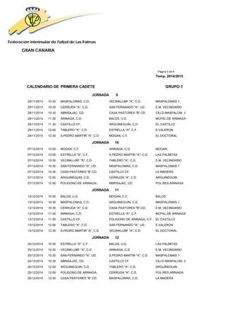 Federación Interinsular de Fútbol de Las Palmas
GRAN CANARIA
Página 3 de 8
Temp. 2014/2015
CALENDARIO DE PRIMERA CADETE GRUPO 8
JORNADA 9
29/11/2014 10:30 MASPALOMAS, C.D. VECINKLUBF "A", C.D. MASPALOMAS 1
29/11/2014 10:30 CERRUDA "A", C.D. SAN FERNANDO "A", UD. E.M. VECINDARIO
29/11/2014 10:30 ABRISAJAC, CD. CASA PASTORES "B",CD CIU.D.MASPALOM. 3
29/11/2014 11:30 ARINAGA, C.D. BALOS, U.D. MCPAL.DE ARINAGA
29/11/2014 11:30 CASTILLO CF. ARGUINEGUIN, C.D. EL CASTILLO
29/11/2014 12:00 TABLERO "A", C.D. ESTRELLA "A", C.F. E.VALERON
29/11/2014 12:30 S.PEDRO MARTIR "A", C.D. MOGAN, C.F. EL DOCTORAL
JORNADA 10
07/12/2014 10:00 MOGAN, C.F. ARINAGA, C.D. MOGAN
07/12/2014 10:00 ESTRELLA "A", C.F. S.PEDRO MARTIR "A", C.D. LAS PALMITAS
07/12/2014 10:30 VECINKLUBF "A", C.D. TABLERO "A", C.D. E.M. VECINDARIO
07/12/2014 10:30 SAN FERNANDO "A", UD. MASPALOMAS, C.D. MASPALOMAS 1
07/12/2014 10:30 CASA PASTORES "B",CD CASTILLO CF. LA MADERA
07/12/2014 12:00 ARGUINEGUIN, C.D. CERRUDA "A", C.D. ARGUINEGUIN
07/12/2014 12:00 POLIGONO DE ARINAGA, ABRISAJAC, CD. POL.RES.ARINAGA
JORNADA 11
13/12/2014 10:00 BALOS, U.D. MOGAN, C.F. BALOS
13/12/2014 10:30 MASPALOMAS, C.D. ARGUINEGUIN, C.D. MASPALOMAS 1
13/12/2014 10:30 CERRUDA "A", C.D. CASA PASTORES "B",CD E.M. VECINDARIO
13/12/2014 11:30 ARINAGA, C.D. ESTRELLA "A", C.F. MCPAL.DE ARINAGA
13/12/2014 11:30 CASTILLO CF. POLIGONO DE ARINAGA, C.F. EL CASTILLO
13/12/2014 12:00 TABLERO "A", C.D. SAN FERNANDO "A", UD. E.VALERON
13/12/2014 12:30 S.PEDRO MARTIR "A", C.D. VECINKLUBF "A", C.D. EL DOCTORAL
JORNADA 12
20/12/2014 10:00 ESTRELLA "A", C.F. BALOS, U.D. LAS PALMITAS
20/12/2014 10:30 VECINKLUBF "A", C.D. ARINAGA, C.D. E.M. VECINDARIO
20/12/2014 10:30 SAN FERNANDO "A", UD. S.PEDRO MARTIR "A", C.D. MASPALOMAS 1
20/12/2014 10:30 ABRISAJAC, CD. CASTILLO CF. CIU.D.MASPALOM. 3
20/12/2014 12:00 ARGUINEGUIN, C.D. TABLERO "A", C.D. ARGUINEGUIN
20/12/2014 12:00 POLIGONO DE ARINAGA, CERRUDA "A", C.D. POL.RES.ARINAGA
20/12/2014 12:30 CASA PASTORES "B",CD MASPALOMAS, C.D. LA MADERA
 