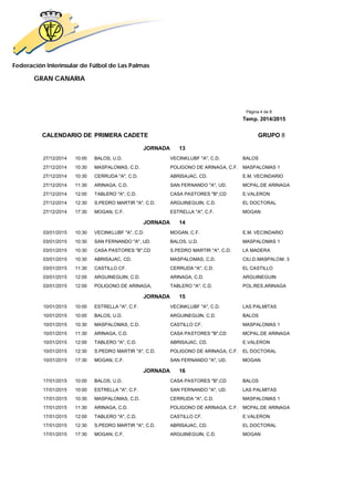 Federación Interinsular de Fútbol de Las Palmas
GRAN CANARIA
Página 4 de 8
Temp. 2014/2015
CALENDARIO DE PRIMERA CADETE GRUPO 8
JORNADA 13
27/12/2014 10:00 BALOS, U.D. VECINKLUBF "A", C.D. BALOS
27/12/2014 10:30 MASPALOMAS, C.D. POLIGONO DE ARINAGA, C.F. MASPALOMAS 1
27/12/2014 10:30 CERRUDA "A", C.D. ABRISAJAC, CD. E.M. VECINDARIO
27/12/2014 11:30 ARINAGA, C.D. SAN FERNANDO "A", UD. MCPAL.DE ARINAGA
27/12/2014 12:00 TABLERO "A", C.D. CASA PASTORES "B",CD E.VALERON
27/12/2014 12:30 S.PEDRO MARTIR "A", C.D. ARGUINEGUIN, C.D. EL DOCTORAL
27/12/2014 17:30 MOGAN, C.F. ESTRELLA "A", C.F. MOGAN
JORNADA 14
03/01/2015 10:30 VECINKLUBF "A", C.D. MOGAN, C.F. E.M. VECINDARIO
03/01/2015 10:30 SAN FERNANDO "A", UD. BALOS, U.D. MASPALOMAS 1
03/01/2015 10:30 CASA PASTORES "B",CD S.PEDRO MARTIR "A", C.D. LA MADERA
03/01/2015 10:30 ABRISAJAC, CD. MASPALOMAS, C.D. CIU.D.MASPALOM. 3
03/01/2015 11:30 CASTILLO CF. CERRUDA "A", C.D. EL CASTILLO
03/01/2015 12:00 ARGUINEGUIN, C.D. ARINAGA, C.D. ARGUINEGUIN
03/01/2015 12:00 POLIGONO DE ARINAGA, TABLERO "A", C.D. POL.RES.ARINAGA
JORNADA 15
10/01/2015 10:00 ESTRELLA "A", C.F. VECINKLUBF "A", C.D. LAS PALMITAS
10/01/2015 10:00 BALOS, U.D. ARGUINEGUIN, C.D. BALOS
10/01/2015 10:30 MASPALOMAS, C.D. CASTILLO CF. MASPALOMAS 1
10/01/2015 11:30 ARINAGA, C.D. CASA PASTORES "B",CD MCPAL.DE ARINAGA
10/01/2015 12:00 TABLERO "A", C.D. ABRISAJAC, CD. E.VALERON
10/01/2015 12:30 S.PEDRO MARTIR "A", C.D. POLIGONO DE ARINAGA, C.F. EL DOCTORAL
10/01/2015 17:30 MOGAN, C.F. SAN FERNANDO "A", UD. MOGAN
JORNADA 16
17/01/2015 10:00 BALOS, U.D. CASA PASTORES "B",CD BALOS
17/01/2015 10:00 ESTRELLA "A", C.F. SAN FERNANDO "A", UD. LAS PALMITAS
17/01/2015 10:30 MASPALOMAS, C.D. CERRUDA "A", C.D. MASPALOMAS 1
17/01/2015 11:30 ARINAGA, C.D. POLIGONO DE ARINAGA, C.F. MCPAL.DE ARINAGA
17/01/2015 12:00 TABLERO "A", C.D. CASTILLO CF. E.VALERON
17/01/2015 12:30 S.PEDRO MARTIR "A", C.D. ABRISAJAC, CD. EL DOCTORAL
17/01/2015 17:30 MOGAN, C.F. ARGUINEGUIN, C.D. MOGAN
 