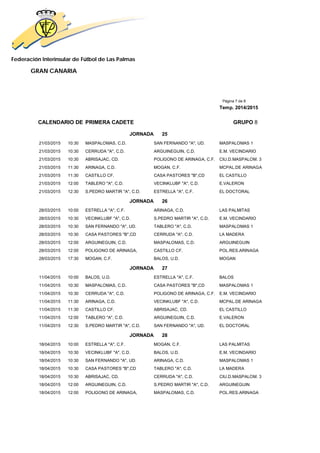 Federación Interinsular de Fútbol de Las Palmas
GRAN CANARIA
Página 7 de 8
Temp. 2014/2015
CALENDARIO DE PRIMERA CADETE GRUPO 8
JORNADA 25
21/03/2015 10:30 MASPALOMAS, C.D. SAN FERNANDO "A", UD. MASPALOMAS 1
21/03/2015 10:30 CERRUDA "A", C.D. ARGUINEGUIN, C.D. E.M. VECINDARIO
21/03/2015 10:30 ABRISAJAC, CD. POLIGONO DE ARINAGA, C.F. CIU.D.MASPALOM. 3
21/03/2015 11:30 ARINAGA, C.D. MOGAN, C.F. MCPAL.DE ARINAGA
21/03/2015 11:30 CASTILLO CF. CASA PASTORES "B",CD EL CASTILLO
21/03/2015 12:00 TABLERO "A", C.D. VECINKLUBF "A", C.D. E.VALERON
21/03/2015 12:30 S.PEDRO MARTIR "A", C.D. ESTRELLA "A", C.F. EL DOCTORAL
JORNADA 26
28/03/2015 10:00 ESTRELLA "A", C.F. ARINAGA, C.D. LAS PALMITAS
28/03/2015 10:30 VECINKLUBF "A", C.D. S.PEDRO MARTIR "A", C.D. E.M. VECINDARIO
28/03/2015 10:30 SAN FERNANDO "A", UD. TABLERO "A", C.D. MASPALOMAS 1
28/03/2015 10:30 CASA PASTORES "B",CD CERRUDA "A", C.D. LA MADERA
28/03/2015 12:00 ARGUINEGUIN, C.D. MASPALOMAS, C.D. ARGUINEGUIN
28/03/2015 12:00 POLIGONO DE ARINAGA, CASTILLO CF. POL.RES.ARINAGA
28/03/2015 17:30 MOGAN, C.F. BALOS, U.D. MOGAN
JORNADA 27
11/04/2015 10:00 BALOS, U.D. ESTRELLA "A", C.F. BALOS
11/04/2015 10:30 MASPALOMAS, C.D. CASA PASTORES "B",CD MASPALOMAS 1
11/04/2015 10:30 CERRUDA "A", C.D. POLIGONO DE ARINAGA, C.F. E.M. VECINDARIO
11/04/2015 11:30 ARINAGA, C.D. VECINKLUBF "A", C.D. MCPAL.DE ARINAGA
11/04/2015 11:30 CASTILLO CF. ABRISAJAC, CD. EL CASTILLO
11/04/2015 12:00 TABLERO "A", C.D. ARGUINEGUIN, C.D. E.VALERON
11/04/2015 12:30 S.PEDRO MARTIR "A", C.D. SAN FERNANDO "A", UD. EL DOCTORAL
JORNADA 28
18/04/2015 10:00 ESTRELLA "A", C.F. MOGAN, C.F. LAS PALMITAS
18/04/2015 10:30 VECINKLUBF "A", C.D. BALOS, U.D. E.M. VECINDARIO
18/04/2015 10:30 SAN FERNANDO "A", UD. ARINAGA, C.D. MASPALOMAS 1
18/04/2015 10:30 CASA PASTORES "B",CD TABLERO "A", C.D. LA MADERA
18/04/2015 10:30 ABRISAJAC, CD. CERRUDA "A", C.D. CIU.D.MASPALOM. 3
18/04/2015 12:00 ARGUINEGUIN, C.D. S.PEDRO MARTIR "A", C.D. ARGUINEGUIN
18/04/2015 12:00 POLIGONO DE ARINAGA, MASPALOMAS, C.D. POL.RES.ARINAGA
 