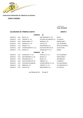Federación Interinsular de Fútbol de Las Palmas
GRAN CANARIA
Página 8 de 8
Temp. 2014/2015
CALENDARIO DE PRIMERA CADETE GRUPO 8
JORNADA 29
02/05/2015 10:00 BALOS, U.D. SAN FERNANDO "A", UD. BALOS
02/05/2015 10:30 TABLERO "A", C.D. POLIGONO DE ARINAGA, C.F. E.VALERON
02/05/2015 10:30 MASPALOMAS, C.D. ABRISAJAC, CD. MASPALOMAS 1
02/05/2015 10:30 CERRUDA "A", C.D. CASTILLO CF. E.M. VECINDARIO
02/05/2015 11:30 ARINAGA, C.D. ARGUINEGUIN, C.D. MCPAL.DE ARINAGA
02/05/2015 16:00 S.PEDRO MARTIR "A", C.D. CASA PASTORES "B",CD EL DOCTORAL
02/05/2015 17:30 MOGAN, C.F. VECINKLUBF "A", C.D. MOGAN
JORNADA 30
09/05/2015 10:30 VECINKLUBF "A", C.D. ESTRELLA "A", C.F. E.M. VECINDARIO
09/05/2015 10:30 SAN FERNANDO "A", UD. MOGAN, C.F. MASPALOMAS 1
09/05/2015 10:30 ARGUINEGUIN, C.D. BALOS, U.D. ARGUINEGUIN
09/05/2015 10:30 CASA PASTORES "B",CD ARINAGA, C.D. LA MADERA
09/05/2015 10:30 POLIGONO DE ARINAGA, S.PEDRO MARTIR "A", C.D. POL.RES.ARINAGA
09/05/2015 10:30 ABRISAJAC, CD. TABLERO "A", C.D. CIU.D.MASPALOM. 3
09/05/2015 10:30 CASTILLO CF. MASPALOMAS, C.D. EL CASTILLO
Las Palmas de G.C., 05-sep-14
 