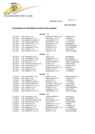 Página 4 de 9
PREFERENTE CADETE
Temp. 2013/2014
CALENDARIO DE PREFERENTE CADETE GRAN CANARIA
Jornada 13
23/11/2013 12:00 GUIA "A", U.D. VICTORIA "A", REAL CLUB POLIDEP.GUIA
23/11/2013 12:00 DORAMAS "A", C.D. UNION VIERA "A", CF. C.ARINAGA
23/11/2013 12:00 BARRIO ATLANTICO "A", VALLINAMAR "A", CD. P. ATLANTICO
23/11/2013 12:30 S.PEDRO MARTIR "A" LAS PALMAS "A", UD. EL DOCTORAL
23/11/2013 12:30 ATLÉTICO G.C. "A", C.F. VALSEQUILLO, U.D. UNIVERSIDAD
23/11/2013 12:30 ACODETTI "A", CF. ARUCAS "A" C.F. LA MAYORDOMIA 1
23/11/2013 12:30 VECINDARIO "A", U.D. HURACAN "A", AD. E.M. VECINDARIO
23/11/2013 19:00 TELDE "A", U.D. PILETAS "A", UD. PABLO HDEZ.
24/11/2013 12:30 PUERTOS L.P."A", C.F. INGENIO "A", C.D. JUNTA DE OBRAS
Jornada 14
30/11/2013 11:00 VALSEQUILLO, U.D. GUIA "A", U.D. VALSEQUILLO
30/11/2013 11:00 VALLINAMAR "A", CD. DORAMAS "A", C.D. E.M. JINAMAR
30/11/2013 12:00 LAS PALMAS "A", UD. PUERTOS L.P."A", C.F. ANEXO ESTADIO G.
30/11/2013 12:00 PILETAS "A", UD. S.PEDRO MARTIR "A" JOSEPH GARCIA UMP.
30/11/2013 12:00 VICTORIA "A", REAL CLUB TELDE "A", U.D. JORGE PULIDO
30/11/2013 12:00 UNION VIERA "A", CF. ATLÉTICO G.C. "A", C.F. ALFONSO SILVA
30/11/2013 12:00 ARUCAS "A" C.F. BARRIO ATLANTICO "A", C.F. TONONO 1
30/11/2013 12:00 HURACAN "A", AD. ACODETTI "A", CF. P. GONÇALVEZ
30/11/2013 12:30 INGENIO "A", C.D. VECINDARIO "A", U.D. C. HERRERA
Jornada 15
14/12/2013 12:00 LAS PALMAS "A", UD. PILETAS "A", UD. ANEXO ESTADIO G.
14/12/2013 12:00 GUIA "A", U.D. UNION VIERA "A", CF. POLIDEP.GUIA
14/12/2013 12:00 DORAMAS "A", C.D. ARUCAS "A" C.F. C.ARINAGA
14/12/2013 12:00 BARRIO ATLANTICO "A", HURACAN "A", AD. P. ATLANTICO
14/12/2013 12:30 S.PEDRO MARTIR "A" VICTORIA "A", REAL CLUB EL DOCTORAL
14/12/2013 12:30 ATLÉTICO G.C. "A", C.F. VALLINAMAR "A", CD. UNIVERSIDAD
14/12/2013 12:30 ACODETTI "A", CF. INGENIO "A", C.D. LA MAYORDOMIA 1
14/12/2013 19:00 TELDE "A", U.D. VALSEQUILLO, U.D. PABLO HDEZ.
15/12/2013 12:30 PUERTOS L.P."A", C.F. VECINDARIO "A", U.D. JUNTA DE OBRAS
Jornada 16
21/12/2013 11:00 VALSEQUILLO, U.D. S.PEDRO MARTIR "A" VALSEQUILLO
21/12/2013 11:00 VALLINAMAR "A", CD. GUIA "A", U.D. E.M. JINAMAR
21/12/2013 12:00 VICTORIA "A", REAL CLUB LAS PALMAS "A", UD. JORGE PULIDO
21/12/2013 12:00 UNION VIERA "A", CF. TELDE "A", U.D. ALFONSO SILVA
21/12/2013 12:00 ARUCAS "A" C.F. ATLÉTICO G.C. "A", C.F. TONONO 1
21/12/2013 12:00 HURACAN "A", AD. DORAMAS "A", C.D. P. GONÇALVEZ
21/12/2013 12:30 INGENIO "A", C.D. BARRIO ATLANTICO "A", C.F. C. HERRERA
21/12/2013 12:30 VECINDARIO "A", U.D. ACODETTI "A", CF. E.M. VECINDARIO
22/12/2013 12:30 PUERTOS L.P."A", C.F. PILETAS "A", UD. JUNTA DE OBRAS
 