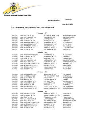 Página 5 de 9
PREFERENTE CADETE
Temp. 2013/2014
CALENDARIO DE PREFERENTE CADETE GRAN CANARIA
Jornada 17
28/12/2013 12:00 PILETAS "A", UD. VICTORIA "A", REAL CLUB JOSEPH GARCIA UMP.
28/12/2013 12:00 LAS PALMAS "A", UD. VALSEQUILLO, U.D. ANEXO ESTADIO G.
28/12/2013 12:00 GUIA "A", U.D. ARUCAS "A" C.F. POLIDEP.GUIA
28/12/2013 12:00 DORAMAS "A", C.D. INGENIO "A", C.D. C.ARINAGA
28/12/2013 12:00 BARRIO ATLANTICO "A", VECINDARIO "A", U.D. P. ATLANTICO
28/12/2013 12:30 S.PEDRO MARTIR "A" UNION VIERA "A", CF. EL DOCTORAL
28/12/2013 12:30 ATLÉTICO G.C. "A", C.F. HURACAN "A", AD. UNIVERSIDAD
28/12/2013 12:30 ACODETTI "A", CF. PUERTOS L.P."A", C.F. LA MAYORDOMIA 1
28/12/2013 19:00 TELDE "A", U.D. VALLINAMAR "A", CD. PABLO HDEZ.
Jornada 18
11/01/2014 12:00 BARRIO ATLANTICO "A", ACODETTI "A", CF. P. ATLANTICO
11/01/2014 12:00 DORAMAS "A", C.D. VECINDARIO "A", U.D. C.ARINAGA
11/01/2014 12:00 GUIA "A", U.D. HURACAN "A", AD. POLIDEP.GUIA
11/01/2014 12:00 LAS PALMAS "A", UD. UNION VIERA "A", CF. ANEXO ESTADIO G.
11/01/2014 12:00 PILETAS "A", UD. VALSEQUILLO, U.D. JOSEPH GARCIA UMP.
11/01/2014 12:00 VICTORIA "A", REAL CLUB PUERTOS L.P."A", C.F. JORGE PULIDO
11/01/2014 12:30 ATLÉTICO G.C. "A", C.F. INGENIO "A", C.D. UNIVERSIDAD
11/01/2014 12:30 S.PEDRO MARTIR "A" VALLINAMAR "A", CD. EL DOCTORAL
11/01/2014 19:00 TELDE "A", U.D. ARUCAS "A" C.F. PABLO HDEZ.
Jornada 19
18/01/2014 11:00 VALLINAMAR "A", CD. LAS PALMAS "A", UD. E.M. JINAMAR
18/01/2014 11:00 VALSEQUILLO, U.D. VICTORIA "A", REAL CLUB VALSEQUILLO
18/01/2014 12:00 HURACAN "A", AD. TELDE "A", U.D. P. GONÇALVEZ
18/01/2014 12:00 ARUCAS "A" C.F. S.PEDRO MARTIR "A" TONONO 1
18/01/2014 12:00 UNION VIERA "A", CF. PILETAS "A", UD. ALFONSO SILVA
18/01/2014 12:30 ACODETTI "A", CF. DORAMAS "A", C.D. LA MAYORDOMIA 1
18/01/2014 12:30 INGENIO "A", C.D. GUIA "A", U.D. C. HERRERA
18/01/2014 18:00 VECINDARIO "A", U.D. ATLÉTICO G.C. "A", C.F. E.M. VECINDARIO
19/01/2014 12:30 PUERTOS L.P."A", C.F. BARRIO ATLANTICO "A", C.F. JUNTA DE OBRAS
Jornada 20
25/01/2014 11:00 VALSEQUILLO, U.D. PUERTOS L.P."A", C.F. VALSEQUILLO
25/01/2014 12:00 DORAMAS "A", C.D. BARRIO ATLANTICO "A", C.F. C.ARINAGA
25/01/2014 12:00 GUIA "A", U.D. VECINDARIO "A", U.D. POLIDEP.GUIA
25/01/2014 12:00 LAS PALMAS "A", UD. ARUCAS "A" C.F. ANEXO ESTADIO G.
25/01/2014 12:00 PILETAS "A", UD. VALLINAMAR "A", CD. JOSEPH GARCIA UMP.
25/01/2014 12:00 VICTORIA "A", REAL CLUB UNION VIERA "A", CF. JORGE PULIDO
25/01/2014 12:30 ATLÉTICO G.C. "A", C.F. ACODETTI "A", CF. UNIVERSIDAD
25/01/2014 12:30 S.PEDRO MARTIR "A" HURACAN "A", AD. EL DOCTORAL
25/01/2014 19:00 TELDE "A", U.D. INGENIO "A", C.D. PABLO HDEZ.
 