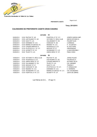 Página 9 de 9
PREFERENTE CADETE
Temp. 2013/2014
CALENDARIO DE PREFERENTE CADETE GRAN CANARIA
Jornada 33
03/05/2014 12:00 PILETAS "A", UD. PUERTOS L.P."A", C.F. JOSEPH GARCIA UMP.
03/05/2014 12:00 LAS PALMAS "A", UD. VICTORIA "A", REAL CLUB ANEXO ESTADIO G.
03/05/2014 12:00 GUIA "A", U.D. VALLINAMAR "A", CD. POLIDEP.GUIA
03/05/2014 12:00 DORAMAS "A", C.D. HURACAN "A", AD. C.ARINAGA
03/05/2014 12:00 BARRIO ATLANTICO "A", INGENIO "A", C.D. P. ATLANTICO
03/05/2014 12:30 S.PEDRO MARTIR "A" VALSEQUILLO, U.D. EL DOCTORAL
03/05/2014 12:30 ATLÉTICO G.C. "A", C.F. ARUCAS "A" C.F. UNIVERSIDAD
03/05/2014 12:30 ACODETTI "A", CF. VECINDARIO "A", U.D. LA MAYORDOMIA 1
03/05/2014 19:00 TELDE "A", U.D. UNION VIERA "A", CF. PABLO HDEZ.
Jornada 34
10/05/2014 12:00 VICTORIA "A", REAL CLUB PILETAS "A", UD. JORGE PULIDO
10/05/2014 12:00 VALSEQUILLO, U.D. LAS PALMAS "A", UD. VALSEQUILLO
10/05/2014 12:00 UNION VIERA "A", CF. S.PEDRO MARTIR "A" ALFONSO SILVA
10/05/2014 12:00 VALLINAMAR "A", CD. TELDE "A", U.D. E.M. JINAMAR
10/05/2014 12:00 ARUCAS "A" C.F. GUIA "A", U.D. TONONO 1
10/05/2014 12:00 HURACAN "A", AD. ATLÉTICO G.C. "A", C.F. P. GONÇALVEZ
10/05/2014 12:00 INGENIO "A", C.D. DORAMAS "A", C.D. C. HERRERA
10/05/2014 12:00 VECINDARIO "A", U.D. BARRIO ATLANTICO "A", C.F. E.M. VECINDARIO
10/05/2014 12:00 PUERTOS L.P."A", C.F. ACODETTI "A", CF. JUNTA DE OBRAS
Las Palmas de G.C., 07-ago-13
 