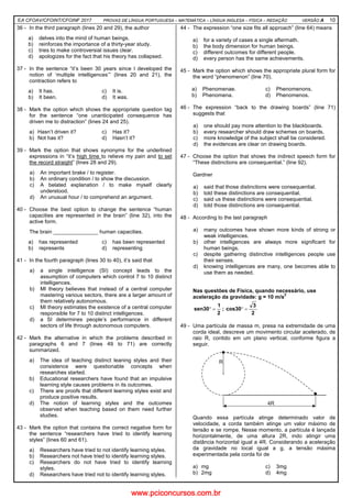 EA CFOAV/CFOINT/CFOINF 2017 PROVAS DE LÍNGUA PORTUGUESA – MATEMÁTICA – LÍNGUA INGLESA – FÍSICA – REDAÇÃO VERSÃO A 10
36 - In the third paragraph (lines 20 and 29), the author
a) delves into the mind of human beings.
b) reinforces the importance of a thirty-year study.
c) tries to make controversial issues clear.
d) apologizes for the fact that his theory has collapsed.
37 - In the sentence “it’s been 30 years since I developed the
notion of ‘multiple intelligences’” (lines 20 and 21), the
contraction refers to
a) It has. c) It is.
b) It been. d) It was.
38 - Mark the option which shows the appropriate question tag
for the sentence “one unanticipated consequence has
driven me to distraction” (lines 24 and 25).
a) Hasn’t driven it? c) Has it?
b) Not has it? d) Hasn’t it?
39 - Mark the option that shows synonyms for the underlined
expressions in “it’s high time to relieve my pain and to set
the record straight” (lines 28 and 29).
a) An important brake / to register.
b) An ordinary condition / to show the discussion.
c) A belated explanation / to make myself clearly
understood.
d) An unusual hour / to comprehend an argument.
40 - Choose the best option to change the sentence “human
capacities are represented in the brain” (line 32), into the
active form.
The brain _______________ human capacities.
a) has represented c) has been represented
b) represents d) representing
41 - In the fourth paragraph (lines 30 to 40), it’s said that
a) a single intelligence (SI) concept leads to the
assumption of computers which control 7 to 10 distinct
intelligences.
b) MI theory believes that instead of a central computer
mastering various sectors, there are a larger amount of
them relatively autonomous.
c) MI theory estimates the existence of a central computer
responsible for 7 to 10 distinct intelligences.
d) a SI determines people’s performance in different
sectors of life through autonomous computers.
42 - Mark the alternative in which the problems described in
paragraphs 6 and 7 (lines 49 to 71) are correctly
summarized.
a) The idea of teaching distinct leaning styles and their
consistence were questionable concepts when
researches started.
b) Educational researchers have found that an impulsive
learning style causes problems in its outcomes.
c) There are proofs that different learning styles exist and
produce positive results.
d) The notion of learning styles and the outcomes
observed when teaching based on them need further
studies.
43 - Mark the option that contains the correct negative form for
the sentence “researchers have tried to identify learning
styles” (lines 60 and 61).
a) Researchers have tried to not identify learning styles.
b) Researchers not have tried to identify learning styles.
c) Researchers do not have tried to identify learning
styles.
d) Researchers have tried not to identify learning styles.
44 - The expression “one size fits all approach” (line 64) means
a) for a variety of cases a single aftermath.
b) the body dimension for human beings.
c) different outcomes for different people.
d) every person has the same achievements.
45 - Mark the option which shows the appropriate plural form for
the word “phenomenon” (line 70).
a) Phenomenae. c) Phenomenons.
b) Phenomena. d) Phenomenos.
46 - The expression “back to the drawing boards” (line 71)
suggests that
a) one should pay more attention to the blackboards.
b) every researcher should draw schemes on boards.
c) more knowledge of the subject shall be considered.
d) the evidences are clear on drawing boards.
47 - Choose the option that shows the indirect speech form for
“These distinctions are consequential.” (line 92).
Gardner
a) said that those distinctions were consequential.
b) told these distinctions are consequential.
c) said us these distinctions were consequential.
d) told those distinctions are consequential.
48 - According to the last paragraph
a) many outcomes have shown more kinds of strong or
weak intelligences.
b) other intelligences are always more significant for
human beings.
c) despite gathering distinctive intelligences people use
their senses.
d) knowing intelligences are many, one becomes able to
use them as needed.
Nas questões de Física, quando necessário, use
aceleração da gravidade: g = 10 m/s
2
2
3
cos30;
2
1
sen30 =°=°
49 - Uma partícula de massa m, presa na extremidade de uma
corda ideal, descreve um movimento circular acelerado, de
raio R, contido em um plano vertical, conforme figura a
seguir.
Quando essa partícula atinge determinado valor de
velocidade, a corda também atinge um valor máximo de
tensão e se rompe. Nesse momento, a partícula é lançada
horizontalmente, de uma altura 2R, indo atingir uma
distância horizontal igual a 4R. Considerando a aceleração
da gravidade no local igual a g, a tensão máxima
experimentada pela corda foi de
a) mg c) 3mg
b) 2mg d) 4mg
www.pciconcursos.com.br
 