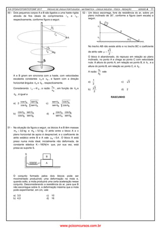EA CFOAV/CFOINT/CFOINF 2017 PROVAS DE LÍNGUA PORTUGUESA – MATEMÁTICA – LÍNGUA INGLESA – FÍSICA – REDAÇÃO VERSÃO A 11
50 - Dois pequenos corpos A e B são ligados a uma haste rígida
através de fios ideais de comprimentos Al e Bl ,
respectivamente, conforme figura a seguir.
A e B giram em sincronia com a haste, com velocidades
escalares constantes Av e Bv , e fazem com a direção
horizontal ângulos Aθ e Bθ , respectivamente.
Considerando BA 4ll = , a razão
B
A
v
v
, em função de Aθ e
Bθ , é igual a
a)
A
B
B
A
sen
sen
cos
cos
2
θ
θ
⋅
θ
θ
⋅ c)
B
A
B
A
cos
cos
sen
sen
θ
θ
⋅
θ
θ
b)
B
A
B
A
sen
sen
cos
cos
θ
θ
⋅
θ
θ
d)
B
B
A
A
sen
cos
sen
cos
4
θ
θ
⋅
θ
θ
⋅
51 - Na situação da figura a seguir, os blocos A e B têm massas
kg0,3mA = e kg0,1mB = . O atrito entre o bloco A e o
plano horizontal de apoio é desprezível, e o coeficiente de
atrito estático entre B e A vale 4,0e =µ . O bloco A está
preso numa mola ideal, inicialmente não deformada, de
constante elástica mN160K = que, por sua vez, está
presa ao suporte S.
O conjunto formado pelos dois blocos pode ser
movimentado produzindo uma deformação na mola e,
quando solto, a mola produzirá uma certa aceleração nesse
conjunto. Desconsiderando a resistência do ar, para que B
não escorregue sobre A, a deformação máxima que a mola
pode experimentar, em cm, vale
a) 3,0 c) 10
b) 4,0 d) 16
52 - Um bloco escorrega, livre de resistência do ar, sobre um
plano inclinado de 30°, conforme a figura (sem escala) a
seguir.
No trecho AB não existe atrito e no trecho BC o coeficiente
de atrito vale
2
3
=µ .
O bloco é abandonado, do repouso em relação ao plano
inclinado, no ponto A e chega ao ponto C com velocidade
nula. A altura do ponto A, em relação ao ponto B, é 1h , e a
altura do ponto B, em relação ao ponto C, é 2h .
A razão
2
1
h
h
vale
a)
2
1
c) 3
b)
2
3
d) 2
RASCUNHO
www.pciconcursos.com.br
 
