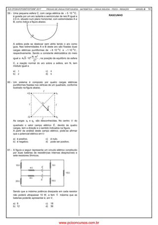 EA CFOAV/CFOINT/CFOINF 2017 PROVAS DE LÍNGUA PORTUGUESA – MATEMÁTICA – LÍNGUA INGLESA – FÍSICA – REDAÇÃO VERSÃO A 14
59 - Uma pequena esfera C, com carga elétrica de C105 4−
⋅+ ,
é guiada por um aro isolante e semicircular de raio R igual a
2,5 m, situado num plano horizontal, com extremidades A e
B, como indica a figura abaixo.
A esfera pode se deslocar sem atrito tendo o aro como
guia. Nas extremidades A e B deste aro são fixadas duas
cargas elétricas puntiformes de C108 6−
⋅+ e C101 6−
⋅+ ,
respectivamente. Sendo a constante eletrostática do meio
igual a 2
2
9
C
mN
1054
⋅
⋅ , na posição de equilíbrio da esfera
C, a reação normal do aro sobre a esfera, em N, tem
módulo igual a
a) 1 c) 4
b) 2 d) 5
60 - Um sistema é composto por quatro cargas elétricas
puntiformes fixadas nos vértices de um quadrado, conforme
ilustrado na figura abaixo.
As cargas 21 qeq são desconhecidas. No centro Ο do
quadrado o vetor campo elétrico E
r
, devido às quatro
cargas, tem a direção e o sentido indicados na figura.
A partir da análise deste campo elétrico, pode-se afirmar
que o potencial elétrico em Ο
a) é positivo. c) é nulo.
b) é negativo. d) pode ser positivo.
61 - A figura a seguir representa um circuito elétrico constituído
por duas baterias de resistências internas desprezíveis e
sete resistores ôhmicos.
Sendo que a máxima potência dissipada em cada resistor
não poderá ultrapassar 10 W, a fem ε máxima que as
baterias poderão apresentar é, em V,
a) 9 c) 18
b) 12 d) 36
RASCUNHO
www.pciconcursos.com.br
 