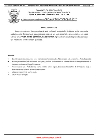 EA CFOAV/CFOINT/CFOINF 2017 PROVAS DE LÍNGUA PORTUGUESA – MATEMÁTICA – LÍNGUA INGLESA – FÍSICA – REDAÇÃO VERSÃO A 17
COMANDO DA AERONÁUTICA
DEPARTAMENTO DE ENSINO DA AERONÁUTICA
ESCOLA PREPARATÓRIA DE CADETES DO AR
EXAME DE ADMISSÃO AO CFOAV/CFOINT/CFOINF 2017
PROVA DE REDAÇÃO
Com o crescimento da expectativa de vida no Brasil, a população de idosos tende a aumentar
gradativamente. Considerando essa realidade, escreva um texto dissertativo-argumentativo, em prosa,
sobre o tema: VIVER MUITO COM QUALIDADE DE VIDA. Apresente em seu texto propostas concretas
que viabilizem o envelhecer com qualidade.
Atenção:
• Considere os textos desta prova como motivadores e fonte de dados. Não os copie, sob pena de ter a Redação zerada.
• A Redação deverá conter no mínimo 100 (cem) palavras, considerando-se palavras todas aquelas pertencentes às
classes gramaticais da Língua Portuguesa.
• Recomenda-se que a Redação seja escrita em letra cursiva legível. Caso seja utilizada letra de forma (caixa alta), as
letras maiúsculas deverão receber o devido realce.
• Utilize caneta com tinta azul ou preta.
• Dê um título à Redação.
www.pciconcursos.com.br
 