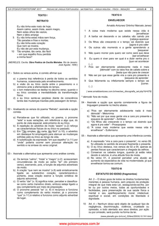 EA CFOAV/CFOINT/CFOINF 2017 PROVAS DE LÍNGUA PORTUGUESA – MATEMÁTICA – LÍNGUA INGLESA – FÍSICA – REDAÇÃO VERSÃO A 2
TEXTO I
RETRATO
5
10
Eu não tinha este rosto de hoje,
Assim calmo, assim triste, assim magro,
Nem estes olhos tão vazios,
Nem o lábio amargo
Eu não tinha estas mãos sem força,
Tão paradas e frias e mortas;
Eu não tinha este coração
Que nem se mostra.
Eu não dei por esta mudança,
Tão simples, tão certa, tão fácil:
– em que espelho ficou perdida
a minha face?
(MEIRELES, Cecília. Obra Poética de Cecília Meireles. Rio de Janeiro:
José Aguilar, 1958.)
01 - Sobre os versos acima, é correto afirmar que
a) o poema traz referência à perda de todos os sentidos
humanos, ocasionada pelo envelhecimento.
b) a visão do eu lírico oscila entre o pessimismo e o
otimismo ante a efemeridade do tempo.
c) o tom melancólico se desfaz no décimo verso, quando o
eu lírico constata a inevitabilidade da transformação
física.
d) o eu lírico sente-se perplexo diante da consciência
tardia das mudanças trazidas pela passagem do tempo.
02 - Analisando os versos do poema “Retrato”, assinale a opção
correta.
a) Percebe-se que foi utilizado, no poema, o pronome
“este” e suas variações, em referência a algo que, do
ponto de vista espacial, está próximo do eu lírico.
b) A repetição do advérbio de modo “assim” (v.2) reforça
as características físicas do eu lírico no passado.
c) Em “Tão simples, tão certa, tão fácil” (v.10), o advérbio
em destaque foi empregado para atenuar as mudanças
sofridas pelo eu lírico ao longo da vida.
d) A substituição da expressão “em que espelho” (v.11) por
“onde” poderia ocorrer sem provocar alteração no
sentido e na sintaxe do verso original.
03 - Assinale a alternativa que apresenta uma análise correta.
a) Os termos “calmo”, “triste” e “magro” (v.2) acrescentam
circunstâncias de modo ao verbo “ter” (do primeiro
verso), exercendo, pois, a função de adjuntos adverbiais
de modo.
b) A oração “que nem se mostra” (v.8) está sintaticamente
ligada ao substantivo coração, caracterizando-o;
portanto, essa oração exerce a função sintática de
adjunto adnominal.
c) O verbo “dar” (v. 9) significa notar, perceber e classifica-
se como verbo transitivo direto, embora esteja ligado a
seu complemento por meio de preposição.
d) O pronome pessoal “se” (v. 8) é recíproco e funciona
como complemento do verbo mostrar; já o pronome
“que” (v.11) é relativo e funciona como adjunto adverbial
de lugar.
TEXTO II
ENVELHECER
Arnaldo Antunes/ Ortinho/ Marcelo Jeneci
1
2
3
4
5
6
7
8
9
A coisa mais moderna que existe nessa vida é
[envelhecer
A barba vai descendo e os cabelos vão caindo pra
[cabeça aparecer
Os filhos vão crescendo e o tempo vai dizendo que
[agora é pra valer
Os outros vão morrendo e a gente aprendendo a
[esquecer
Não quero morrer pois quero ver como será que deve
[ser envelhecer
Eu quero é viver para ver qual é e dizer venha pra o
[que vai acontecer
(...)
Pois ser eternamente adolescente nada é mais
[démodé* com os ralos fios de cabelo sobre a
[testa que não para de crescer
Não sei por que essa gente vira a cara pro presente e
[esquece de aprender
Que felizmente ou infelizmente sempre o tempo vai
[correr.
(...)
( www.arnaldoantunes.com.br/new/sec_discografia_sel.php?id=679)
* démodé: fora de moda.
04 - Assinale a opção que aponta corretamente a figura de
linguagem presente no trecho abaixo.
.
a) “Pois ser eternamente adolescente nada é mais
démodé” - Metonímia
b) “Não sei por que essa gente vira a cara pro presente e
esquece de aprender” - Antítese
c) “Os filhos vão crescendo e o tempo vai dizendo que
agora é pra valer” - Prosopopeia
d) “A coisa mais moderna que existe nessa vida é
envelhecer” - Eufemismo
05 - Assinale a alternativa que apresenta uma inferência correta.
a) A expressão “vira a cara para o presente”, no verso 08,
foi utilizada no sentido de encarar fixamente o presente.
b) O eu lírico destaca, nos versos de 02 a 04, apenas as
perdas físicas que caracterizam a chegada da velhice.
c) Conservar os cabelos longos, quando já estão ralos
devido à calvície, é uma atitude fora de moda.
d) No verso 01, é possível perceber uma alusão ao
aumento da expectativa de vida na modernidade, já que
envelhecer tornou-se comum.
TEXTO III
ESTATUTO DO IDOSO (fragmentos)
5
10
Art. 2 – O idoso goza de todos os direitos fundamentais
inerentes à pessoa humana, sem prejuízo da proteção
integral de que trata esta Lei, assegurando-se-lhe, por
lei ou por outros meios, todas as oportunidades e
facilidades, para preservação de sua saúde física e
mental e seu aperfeiçoamento moral, intelectual,
espiritual e social, em condições de liberdade e
dignidade.
Art. 4 – Nenhum idoso será objeto de qualquer tipo de
negligência, discriminação, violência, crueldade ou
opressão, e todo atentado aos seus direitos, por ação
ou por omissão, será punido na forma da lei.
(www.planalto.gov.br/ccvil_03/leis/2003/L10.741.htm)
www.pciconcursos.com.br
 