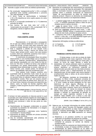 EA CFOAV/CFOINT/CFOINF 2017 PROVAS DE LÍNGUA PORTUGUESA – MATEMÁTICA – LÍNGUA INGLESA – FÍSICA – REDAÇÃO VERSÃO A 3
06 - Assinale a opção correta sobre as análises apresentadas.
a) Na construção “assegurando-se-lhe” (l.03) a correção
gramatical seria mantida substituindo-se o pronome
“lhe” pela expressão “a eles”.
b) O termo “todas as oportunidades e facilidades”
(l.04 e 05) classifica-se como sujeito passivo do verbo
“assegurar”.
c) No Art. 4, a conjunção coordenada “ou” (l.11) determina
exclusão de ideias.
d) Nos trechos “de que trata esta Lei” (l.03) e
“preservação de sua saúde” (l.05), a preposição “de” é
obrigatória, devido à regência verbal.
TEXTO IV
PARA SEMPRE JOVEM
5
10
15
20
25
Recentemente, vi na televisão a propaganda
de um jipe que saltava obstáculos como se fosse um
cavalo de corrida. Já tinha visto esse comercial, mas
comecei a prestar atenção na letra da música, soando
forte e repetindo a estrofe de uma canção muito
conhecida, “forever Young...I wanna live forever and
Young...(para sempre jovem...quero viver para sempre
e jovem). Será que, realmente, queremos viver muito e,
de preferência, para sempre jovens? (...)
O crescimento da população idosa nos países
desenvolvidos é uma bomba-relógio que já começa a
implodir os sistemas previdenciários, despreparados
para amparar populações com uma média de vida em
torno de 140 anos. A velhice se tornou uma epidemia
incontrolável nos países desenvolvidos. Sustentar a
população idosa sobrecarrega os jovens, cada vez em
menor número, pois, nesses países, há também um
declínio da natalidade. Será isso socialmente justo?
Uma pessoa muito longeva consome uma
quantidade total de alimentos muito maior do que as
outras, o que contribui para esgotar mais rapidamente
os recursos finitos do planeta e agravar ainda mais os
desequilíbrios sociais. Para que uns poucos possam
viver muito, outros terão de passar fome. Será que, em
um futuro breve, teremos uma guerra de extermínio aos
idosos, como na ficção do escritor argentino Bioy
Casares, O diário da guerra do porco? Seria uma guerra
justa? /.../
(TEIXEIRA, João. Para sempre jovens.In: Revista Filosofia: ciência &
vida. Ano VII, n. 92, março-2014, p. 54.)
07 - O emissor do texto apresenta um discurso parcial no qual
se percebe uma visão bastante negativa do crescimento da
população idosa. Apenas um dos recursos abaixo NÃO foi
utilizado para convencer o leitor de seu ponto de vista.
Assinale-o.
a) Hiperbolização da linguagem evidenciada na grande
quantidade de advérbios de intensidade e no exagero
de algumas afirmações.
b) Metáforas impactantes e alarmistas como “epidemia
incontrolável” e “bomba-relógio”.
c) Argumentos de dados, baseados em provas concretas
e/ou pesquisas científicas.
d) Uso do contraste, caracterizado pela presença de
antíteses e pela oposição de ideias.
08 - Elementos de modalização são responsáveis por expressar
intenções e pontos de vista do enunciador. Por intermédio
deles, o enunciador inscreve no texto seus julgamentos e
opiniões sobre o conteúdo, fornecendo ao interlocutor
“pistas” de reconhecimento do efeito de sentido que
pretende produzir. Observe os elementos de modalização
destacados nos excertos e as respectivas análises.
I. “...e agravar ainda mais os desequilíbrios sociais.” (l.22
e 23) – O advérbio destacado ratifica a ideia de que a
situação que já é caótica vai piorar.
II. “...terão de passar fome.” (l.24) – O verbo auxiliar
utilizado ressalta a total falta de saída para os jovens.
III. “Será que, realmente, queremos viver muito...” (l.08) –
O advérbio utilizado reforça o questionamento sobre o
desejo de viver muito, presente no senso comum.
IV. “...queremos viver muito e, de preferência, para sempre
jovens?” (l.08 e 09) – A locução adverbial sugere que a
vida longa será também de qualidade.
Apresentam afirmações corretas as alternativas
a) I e II apenas. c) I, II e III apenas.
b) III e IV apenas. d) I, II, III e IV.
TEXTO V
PROMESSA CONTRA SINAIS DA IDADE
5
10
15
20
25
O tempo passa, e com ele os sinais da idade
vão se espalhando pelo nosso organismo. Entre eles,
os mais evidentes ficam estampados em nossa pele, e
rostos, na forma de rugas, flacidez e perda de
elasticidade. Um estudo publicado ontem no periódico
científico “Journal of Investigative Dermatology”, no
entanto, identificou um mecanismo molecular em
células da pele que pode estar por trás deste processo,
abrindo caminho para o desenvolvimento de novos
tratamentos para, se não impedir, pelo menos retardar o
envelhecimento delas e, talvez, as de outros tecidos e
órgãos do corpo.
Na pesquisa, cientistas da Universidade de
Newcastle, no Reino Unido, analisaram amostras de
células da pele de vinte e sete doadores com entre seis
e 72 anos, tiradas de locais protegidos do Sol, para
determinar se havia alguma diferença no seu
comportamento com a idade. Eles verificaram que,
quanto mais velha a pessoa, menor era a atividade de
suas mitocôndrias, as “usinas de energia” de nossas
células. Essa queda, porém, era esperada, já que há
décadas a redução na capacidade de geração de
energia por essas organelas celulares e na sua
eficiência neste trabalho com o tempo é uma das
principais vertentes nas teorias sobre envelhecimento.
/.../
(BAIMA, César. O Globo,27 de fev.2016, p.24.)
09 - Sabe-se que, ao divulgar informações de caráter científico
em um texto, alguns recursos de linguagem podem ser
empregados para transmitir ao leitor maior confiabilidade
quanto ao conteúdo apresentado. Em relação ao texto V,
assinale a alternativa que NÃO apresenta um desses
recursos.
a) Referência a um periódico científico no qual foram
publicados os resultados da pesquisa em questão.
b) Emprego de afirmação categórica sobre o resultado
irrefutável da pesquisa no sentido de retardar o
envelhecimento.
c) Menção ao fato de a pesquisa ser desenvolvida em uma
universidade, ou seja, um espaço científico confiável.
d) Apresentação de dados numéricos ao se referir à
quantidade de indivíduos pesquisados pelos cientistas.
www.pciconcursos.com.br
 