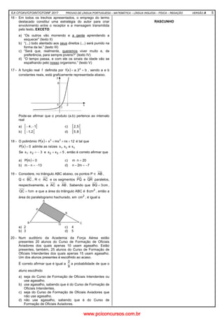 EA CFOAV/CFOINT/CFOINF 2017 PROVAS DE LÍNGUA PORTUGUESA – MATEMÁTICA – LÍNGUA INGLESA – FÍSICA – REDAÇÃO VERSÃO A 5
16 - Em todos os trechos apresentados, o emprego do termo
destacado constitui uma estratégia do autor para criar
envolvimento entre o receptor e a mensagem transmitida
pelo texto, EXCETO:
a) “Os outros vão morrendo e a gente aprendendo a
esquecer” (texto II)
b) “(...) todo atentado aos seus direitos (...) será punido na
forma da lei.” (texto III)
c) “Será que, realmente, queremos viver muito e, de
preferência, para sempre jovens?” (texto IV)
d) “O tempo passa, e com ele os sinais da idade vão se
espalhando pelo nosso organismo.” (texto V)
17 - A função real f definida por ( ) b3.axf x
+= , sendo a e b
constantes reais, está graficamente representada abaixo.
Pode-se afirmar que o produto (a.b) pertence ao intervalo
real
a) [ [1,4 −− c) [ [5,2
b) [ [2,1− d) [ ]8,5
18 - O polinômio ( ) 12nxmxxxP 23
+++= é tal que
( ) 0xP = admite as raízes 321 xex,x
Se 3xx 21 −=⋅ e 5xx 32 =+ , então é correto afirmar que
a) ( ) 0mP = c) 20nm =⋅
b) 13nm −=− d) 7m2n −=−
19 - Considere, no triângulo ABC abaixo, os pontos P ∈ AB ,
Q ∈ BC , R ∈ AC e os segmentos PQ e QR paralelos,
respectivamente, a AC e AB . Sabendo que cm3BQ = ,
cm1QC = e que a área do triângulo ABC é 2
cm8 , então a
área do paralelogramo hachurado, em 2
cm , é igual a
a) 2 c) 4
b) 3 d) 5
20 - Num auditório da Academia da Força Aérea estão
presentes 20 alunos do Curso de Formação de Oficiais
Aviadores dos quais apenas 10 usam agasalho. Estão
presentes, também, 25 alunos do Curso de Formação de
Oficiais Intendentes dos quais apenas 15 usam agasalho.
Um dos alunos presentes é escolhido ao acaso.
É correto afirmar que é igual a
9
2
a probabilidade de que o
aluno escolhido
a) seja do Curso de Formação de Oficiais Intendentes ou
use agasalho.
b) use agasalho, sabendo que é do Curso de Formação de
Oficiais Intendentes.
c) seja do Curso de Formação de Oficiais Aviadores que
não use agasalho.
d) não use agasalho, sabendo que é do Curso de
Formação de Oficiais Aviadores.
RASCUNHO
www.pciconcursos.com.br
 