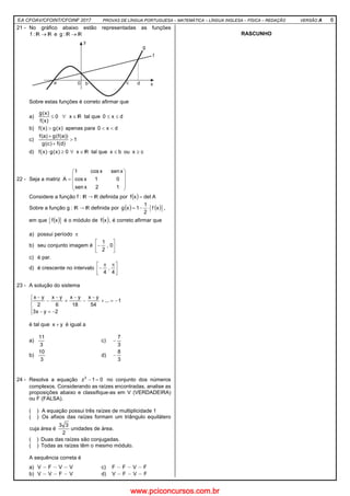 EA CFOAV/CFOINT/CFOINF 2017 PROVAS DE LÍNGUA PORTUGUESA – MATEMÁTICA – LÍNGUA INGLESA – FÍSICA – REDAÇÃO VERSÃO A 6
21 - No gráfico abaixo estão representadas as funções
→:f e →:g
Sobre estas funções é correto afirmar que
a) ∀≤ 0
)x(f
)x(g
∈x tal que dx0 ≤≤
b) )x(g)x(f > apenas para dx0 <<
c) 1
)d(f)c(g
))a(f(g)a(f
>
+
+
d) ∀≥⋅ 0)x(g)x(f ∈x tal que bx ≤ ou cx ≥
22 - Seja a matriz










=
12xsen
01xcos
xsenxcos1
A
Considere a função f : → definida por ( ) Adetxf =
Sobre a função g : → definida por ( ) ( )xf
2
1
1xg ⋅−= ,
em que ( )xf é o módulo de ( )xf , é correto afirmar que
a) possui período π
b) seu conjunto imagem é 





− 0,
2
1
c) é par.
d) é crescente no intervalo 




 ππ
−
4
,
4
23 - A solução do sistema





−=−
−=+
−
−
−
+
−
−
−
2yx3
1...
54
yx
18
yx
6
yx
2
yx
é tal que yx + é igual a
a)
3
11
c)
3
7
−
b)
3
10
d)
3
8
−
24 - Resolva a equação 01z3
=− no conjunto dos números
complexos. Considerando as raízes encontradas, analise as
proposições abaixo e classifique-as em V (VERDADEIRA)
ou F (FALSA).
( ) A equação possui três raízes de multiplicidade 1
( ) Os afixos das raízes formam um triângulo equilátero
cuja área é
2
33
unidades de área.
( ) Duas das raízes são conjugadas.
( ) Todas as raízes têm o mesmo módulo.
A sequência correta é
a) V F V V c) F F V F
b) V V F V d) V F V F
RASCUNHO
www.pciconcursos.com.br
 