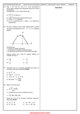 EA CFOAV/CFOINT/CFOINF 2017 PROVAS DE LÍNGUA PORTUGUESA – MATEMÁTICA – LÍNGUA INGLESA – FÍSICA – REDAÇÃO VERSÃO A 7
25 - Seja 0ky12x6y3x3: 22
=+−−+λ , uma circunferência
que no plano cartesiano tem intersecção vazia com os eixos
coordenados.
Considerando k ∈ , é correto afirmar que
a) 





3
k
,
3
k
P é interior a λ
b) existem apenas dois valores inteiros para k
c) a reta kx:r = intersecta λ
d) se c é o comprimento de λ , então c > 2π unidades de
comprimento.
26 - No plano cartesiano abaixo estão representados o gráfico
da função real f definida por ( ) 2xxxf 2
+−−= e o polígono
ABCDE
Considere que:
• o ponto C é vértice da função f
• os pontos B e D possuem ordenadas iguais.
• as abscissas dos pontos A e E são raízes da função f
Pode-se afirmar que a área do polígono ABCDE, em
unidades de área, é
a)
16
1
8 c)
4
1
4
b)
8
1
4 d)
2
1
8
27 - Considere A, B, C e X matrizes quadradas de ordem n e
inversíveis. Assinale a alternativa FALSA.
a) ( ) AA
11
=
−−
b) ( ) 1111
ABCCBA −−−−
=
c) BCXA = BCAX 11 −−
=
d) det ( ) Bdet
Adet
2BA2 n1
=−
28 - Sejam os números reais
( )
( ) 1
2
2,1
...1222,01
a
−
⋅−
=
=b comprimento de uma circunferência de raio 1
147.160.90.12c =
Sendo , , e os conjuntos numéricos, assinale a
alternativa FALSA.
a) { }⊂c,a c) ( ) ⊃ { }c,b
b) c ∈ ( ∩ ) d) { }c,a ⊂ ( ∩ )
RASCUNHO
www.pciconcursos.com.br
 