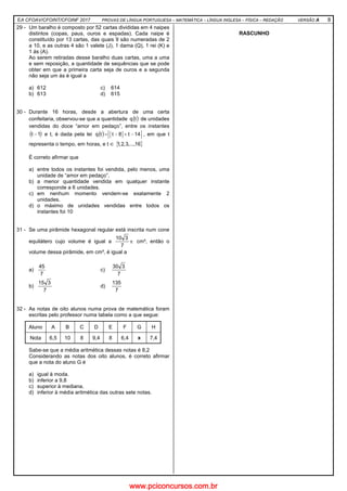 EA CFOAV/CFOINT/CFOINF 2017 PROVAS DE LÍNGUA PORTUGUESA – MATEMÁTICA – LÍNGUA INGLESA – FÍSICA – REDAÇÃO VERSÃO A 8
29 - Um baralho é composto por 52 cartas divididas em 4 naipes
distintos (copas, paus, ouros e espadas). Cada naipe é
constituído por 13 cartas, das quais 9 são numeradas de 2
a 10, e as outras 4 são 1 valete (J), 1 dama (Q), 1 rei (K) e
1 ás (A).
Ao serem retiradas desse baralho duas cartas, uma a uma
e sem reposição, a quantidade de sequências que se pode
obter em que a primeira carta seja de ouros e a segunda
não seja um ás é igual a
a) 612 c) 614
b) 613 d) 615
30 - Durante 16 horas, desde a abertura de uma certa
confeitaria, observou-se que a quantidade ( )tq de unidades
vendidas do doce “amor em pedaço”, entre os instantes
( )1t − e t, é dada pela lei ( ) 14t8ttq −+−= , em que t
representa o tempo, em horas, e t ∈ { }16,...,3,2,1
É correto afirmar que
a) entre todos os instantes foi vendida, pelo menos, uma
unidade de “amor em pedaço”.
b) a menor quantidade vendida em qualquer instante
corresponde a 6 unidades.
c) em nenhum momento vendem-se exatamente 2
unidades.
d) o máximo de unidades vendidas entre todos os
instantes foi 10
31 - Se uma pirâmide hexagonal regular está inscrita num cone
equilátero cujo volume é igual a π
7
310
cm³, então o
volume dessa pirâmide, em cm³, é igual a
a)
7
45
c)
7
330
b)
7
315
d)
7
135
32 - As notas de oito alunos numa prova de matemática foram
escritas pelo professor numa tabela como a que segue:
Aluno A B C D E F G H
Nota 6,5 10 8 9,4 8 6,4 x 7,4
Sabe-se que a média aritmética dessas notas é 8,2
Considerando as notas dos oito alunos, é correto afirmar
que a nota do aluno G é
a) igual à moda.
b) inferior a 9,8
c) superior à mediana.
d) inferior à média aritmética das outras sete notas.
RASCUNHO
www.pciconcursos.com.br
 