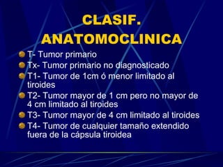 CLASIF. ANATOMOCLINICA T- Tumor primario Tx- Tumor primario no diagnosticado T1- Tumor de 1cm ó menor limitado al tiroides T2- Tumor mayor de 1 cm pero no mayor de 4 cm limitado al tiroides T3- Tumor mayor de 4 cm limitado al tiroides T4- Tumor de cualquier tamaño extendido fuera de la cápsula tiroidea 