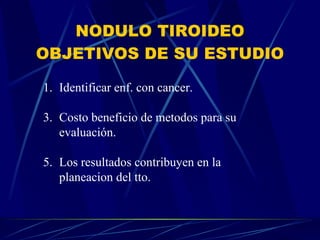 NODULO TIROIDEO OBJETIVOS DE SU ESTUDIO Identificar enf. con cancer. Costo beneficio de metodos para su evaluación. Los resultados contribuyen en la planeacion del tto. 