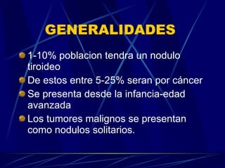 GENERALIDADES  1-10% poblacion tendra un nodulo tiroideo De estos entre 5-25% seran por cáncer Se presenta desde la infancia-edad avanzada Los tumores malignos se presentan como nodulos solitarios. 