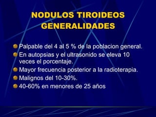 NODULOS TIROIDEOS GENERALIDADES Palpable del 4 al 5 % de la poblacion general. En autopsias y el ultrasonido se eleva 10 veces el porcentaje. Mayor frecuencia posterior a la radioterapia. Malignos del 10-30%. 40-60% en menores de 25 años 