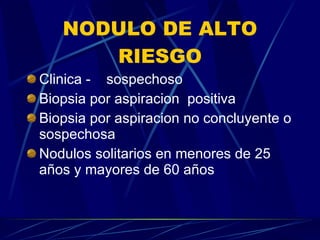 NODULO DE ALTO RIESGO Clinica -  sospechoso Biopsia por aspiracion  positiva Biopsia por aspiracion no concluyente o sospechosa Nodulos solitarios en menores de 25 años y mayores de 60 años 