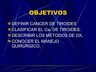 OBJETIVOS DEFINIR CANCER DE TIROIDES CLASIFICAR EL Ca. DE TIROIDES. DESCRIBIR LOS MÉTODOS DE DX. CONOCER EL MANEJO QUIRÚRGICO. 