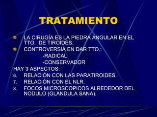 TRATAMIENTO LA CIRUGÍA ES LA PIEDRA ANGULAR EN EL TTO.  DE TIROIDES. CONTROVERSIA EN DAR TTO.: -RADICAL -CONSERVADOR HAY 3 ASPECTOS: RELACIÓN CON LAS PARATIROIDES. RELACIÓN CON EL NLR. FOCOS MICROSCOPICOS ALREDEDOR DEL NODULO (GLÁNDULA SANA). 