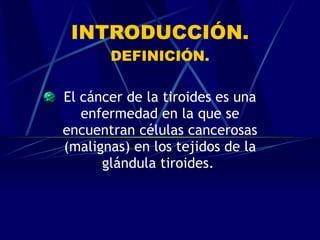 INTRODUCCIÓN. DEFINICIÓN. El cáncer de la tiroides es una enfermedad en la que se encuentran células cancerosas (malignas) en los tejidos de la glándula tiroides.   