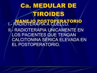 Ca. MEDULAR DE TIROIDES MANEJO POSTOPERATORIO I.- RADIOTERAPIA A CUELLO. II.- RADIOTERAPIA UNICAMENTE EN LOS PACIENTES QUE TENGAN CALCITONINA SÉRICA ELEVADA EN EL POSTOPERATORIO. 