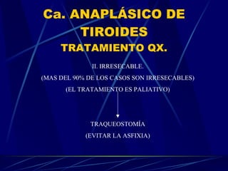 Ca. ANAPLÁSICO DE TIROIDES TRATAMIENTO QX. II. IRRESECABLE. (MAS DEL 90% DE LOS CASOS SON IRRESECABLES) (EL TRATAMIENTO ES PALIATIVO) TRAQUEOSTOMÍA (EVITAR LA ASFIXIA) 