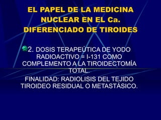 EL PAPEL DE LA MEDICINA NUCLEAR EN EL Ca. DIFERENCIADO DE TIROIDES 2.  DOSIS TERAPEÚTICA DE YODO RADIOACTIVO = I-131 COMO COMPLEMENTO A LA TIROIDECTOMÍA TOTAL. FINALIDAD: RADIOLISIS DEL TEJIDO TIROIDEO RESIDUAL O METASTÁSICO. 
