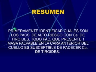 RESUMEN PRIMERAMENTE IDENTIFICAR CUALES SON LOS PACS. DE ALTO RIESGO CON Ca. DE TIROIDES. TODO PAC. QUE PRESENTE 1 MASA PALPABLE EN LA CARA ANTERIOR DEL CUELLO ES SUSCEPTIBLE DE PADECER Ca. DE TIROIDES.  