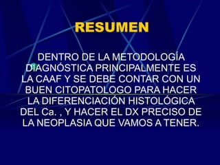 RESUMEN DENTRO DE LA METODOLOGÍA DIAGNÓSTICA PRINCIPALMENTE ES LA CAAF Y SE DEBE CONTAR CON UN BUEN CITOPATOLOGO PARA HACER LA DIFERENCIACIÓN HISTOLÓGICA DEL Ca. , Y HACER EL DX PRECISO DE LA NEOPLASIA QUE VAMOS A TENER. 