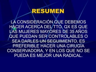RESUMEN LA CONSIDERACIÓN QUE DEBEMOS HACER ACERCA DEL TTO. QX ES QUE LAS MUJERES MAYORES DE 35 AÑOS QUE PUEDAN SER CONTROLABLES O SEA DARLES UN SEGUIMIENTO, ES PREFERIBLE HACER UNA CIRUGÍA CONSERVADORA, Y EN LOS QUE NO SE PUEDA ES MEJOR UNA RADICAL. 