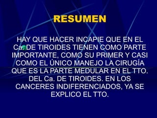 RESUMEN HAY QUE HACER INCAPIE QUE EN EL Ca. DE TIROIDES TIENEN COMO PARTE IMPORTANTE, COMO SU PRIMER Y CASI COMO EL ÚNICO MANEJO LA CIRUGÍA QUE ES LA PARTE MEDULAR EN EL TTO. DEL Ca. DE TIROIDES. EN LOS CANCERES INDIFERENCIADOS, YA SE EXPLICO EL TTO. 