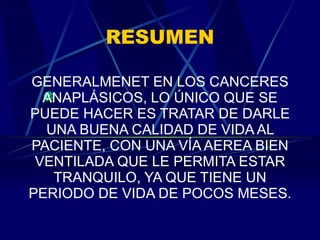 RESUMEN GENERALMENET EN LOS CANCERES ANAPLÁSICOS, LO ÚNICO QUE SE PUEDE HACER ES TRATAR DE DARLE UNA BUENA CALIDAD DE VIDA AL PACIENTE, CON UNA VÍA AEREA BIEN VENTILADA QUE LE PERMITA ESTAR TRANQUILO, YA QUE TIENE UN PERIODO DE VIDA DE POCOS MESES. 